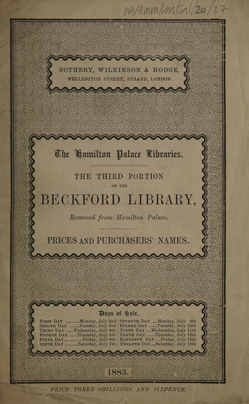 SW “( ay AMS A! Uy by, rs Wy iw) RA ial . ye 7 &gt; yy “ Ba) San = Ue ve ¥ f SOTHEBY, WILKINSON &amp; HODGE, ZN + 4 ~ ae | ae WELLINGTON STREET, STRAND, LONDON. ORS WA: Al Ww  ISS Se e y : Ass Che Hamilton Palace Libraries.   BECKFORD LIBRARY Removed from Hamilton Palace. ADAM LS NaN  \ ANZ we “ ‘ PRICES AND PURCHASERS’ NAMES. My Z Ss A 4 2 MMS Ce i Oe ie NA vl wa NZ “NS -. ep Oe Ne VAAN ON é 4 \ Vat al Tae 1 ¢ “A SND — ~~ Pr ioe 4 Z 4 y 2 D  eke “ PENN Wim toes XN Ways of Sale. First Day .........Monday, July 2nd| SEVENTH Day ...Monday, July 9th SECOND Day ......Tuesday, July 3rd | EIGHTH Day ......Tuesday, July 10th THIRD Day ..... Wednesday, July 4th | NINTH DAY....Wednesday, July 11th FourtH Day .....Thursday, July 5th | TENTH DAyY......Thursday, July 12th FIFTH DAY.............Friday, July 6th | ELEVENTH DaAy....Friday, July 13th SrxTH DAY.........Saturday, July 7th | TWELFTH DAyY...Saturday, July 14th Nye: MG S LA 7X2 7 A  ~ Ss At Fat bE IST an, a  g us t- ~ an Am : vy \ Sol, Fa “s\¢s , i ‘ 4 54 -_ KEVERS, RAY SEAMS AMSG SOALIRGAE! aN   PRICE THREE SHILLINGS AND SIXPENCE.~ | |   a - - —_