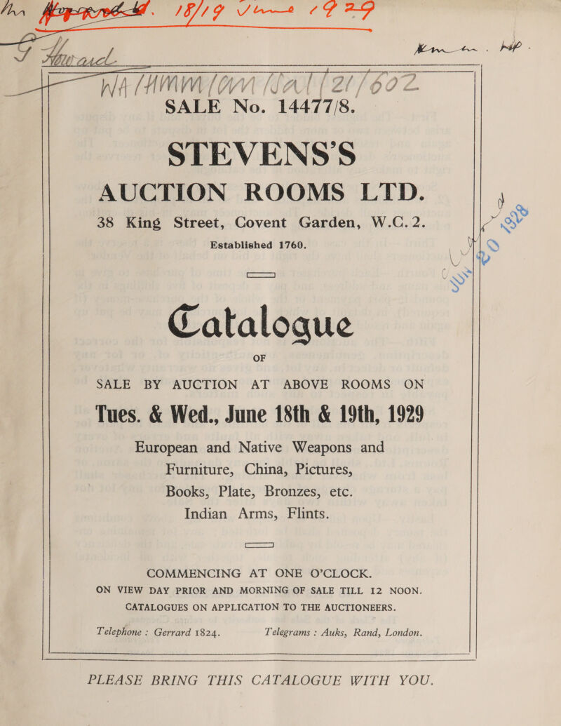 IE/IGY Soe 7G 29  wa (AMM [am (TAT (2 /bo7z SALE No. 1447738. STEVENS'S AUCTION ROOMS LTD. 38 King Street, Covent Garden, W.C. 2. Established 17609. Sear | Catalogue SALE BY AUCTION AT ABOVE ROOMS ON Tues. &amp; Wed., June 18th &amp; 19th, 1929 European and Native Weapons and Furniture, China, Pictures, Books, Plate, Bronzes, etc. Indian Arms, Flints. [Cae ae COMMENCING AT ONE O’CLOCK. ON VIEW DAY PRIOR AND MORNING OF SALE TILL I2 NOON. CATALOGUES ON APPLICATION TO THE AUCTIONEERS. Telephone : Gerrard 1824. Telegrams : Auks, Rand, London.  ee   —————$  PeeAee BRING THIS CATALOGUE WITH YOU.