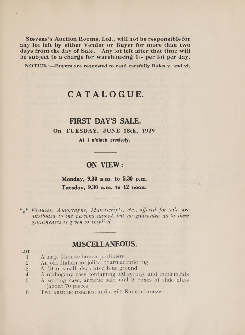 Stevens’s Auction Rooms, Ltd., will not be responsible for any lot left by either Vendor or Buyer for more than two days from the day of Sale. Any lot left after that time will! be subject to a charge for warehousing 1/- per lot per day. NOTICE :—Buyers are requested to read carefully Rules v. and vi. CATALOGUE. FIRST DAY’S SALE. On TUESDAY, JUNE 18th, 1929. At 1 o’clock precisely. ON VIEW: Monday, 9.30 a.m. to 5.30 p.m. Tuesday, 9.30 a.m. to 12 noon. ** Pictures, Autographs, Manuscripts, etc., offered for sale are attributed to the persons named, but no guarantee as to thetr genuineness 1s given or implied. MISCELLANEOUS. Lot 1 A large Chinese bronze jardiniére 2 An old Italian majolica pharmaceutic jug 3 A ditto, small, decorated blue ground 4 A mahogany case containing old syringe and implements 5 A writing case, antique salt, and 2 boxes of slide glass (about 70 pieces) 6 Two antique rosaries, and a gilt Koman bronze