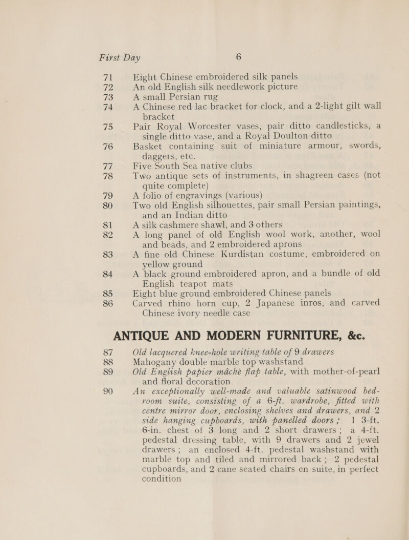 71 72 73 74 75 76 77 78 79 80 81 82 83 84 85 86 Eight Chinese embroidered silk panels An old English silk needlework picture A small Persian rug A Chinese red lac bracket for clock, and a 2-light gilt wall bracket Pair Royal Worcester vases, pair ditto candlesticks, a single ditto vase, and a Royal Doulton ditto Basket containing suit of miniature armour, swords, daggers, etc. Five South Sea native clubs Two antique sets of instruments, in shagreen cases (not quite complete) A folio of engravings (various) Two old English silhouettes, pair small Persian paintings, and an Indian ditto A silk cashmere shawl, and 3 others A long panel of old English wool work, another, wool and beads, and 2 embroidered aprons A fine old Chinese Kurdistan costume, embroidered on yellow ground A black ground embroidered apron, and a bundle of old English teapot mats Eight blue ground embroidered Chinese panels Carved rhino horn cup, 2 Japanese inros, and carved Chinese ivory needle case 87 88 89 90 Old lacquered knee-hole writing table of 9 drawers Mahogany double marble top washstand Old Engitsh papier maché flap table, with mother-of-pearl and floral decoration An exceptionally well-made and valuable satinwood bed- rvoom sutte, consisting of a 6-ft. wardrobe, fitted with centre mirror door, enclosing shelves and drawers, and 2 side hanging cupboards, with panelled doors; 1 3-ft. 6-in. chest of 3 long and 2 short drawers; a 4-ft. pedestal dressing table, with 9 drawers and 2 jewel drawers ; an enclosed 4-ft. pedestal washstand with marble top and tiled and mirrored back; 2 pedestal cupboards, and 2 cane seated chairs en suite, in perfect condition