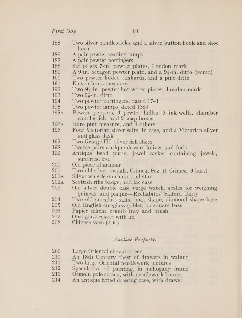 185 186 187 188 189 190 Two silver candlesticks, and a silver button hook and shoe horn A pair pewter reading lamps A pair pewter porringers Set of six 7-in. pewter plates, London mark A 9-in. octagon pewter plate, and a 94-in. ditto (round) Two pewter lidded tankards, and a pint ditto Eleven brass measures Two 94-in. pewter hot-water plates, London mark Two 94-in. ditto Two pewter porringers, dated 1741 Two pewter lamps, dated 1680 Pewter peppers, 3 pewter ladles, 3 ink-wells, chamber candlestick, and 2 soap boxes Rare pint measure, and 4 others Four Victorian silver salts, in case, and a Victorian silver and glass flask Two George III. silver fish slices Twelve pairs antique dessert knives and forks Antique bead purse, jewel casket containing jewels, sundries, etc. Old piece of armour Two old silver medals, Crimea, 9oz. (1 Crimea, 3 bars) Silver whistle on chain, and star Scottish rifle badge, and lac case Old silver double case verge watch, scales for weighing guineas, and plaque—Rechabites’ Salford Unity Two old cut-glass salts, boat shape, diamond shape base Old English cut-glass goblet, on square base Papier maché crumb tray and brush Opal glass casket with lid Chinese vase (A.F.) Another Property. Large Oriental cheval screen An 18th Century chest of drawers in walnut Two large Oriental needlework pictures Speculative oil painting, in mahogany frame Ormolu pole screen, with needlework banner An antique fitted dressing case, with drawer