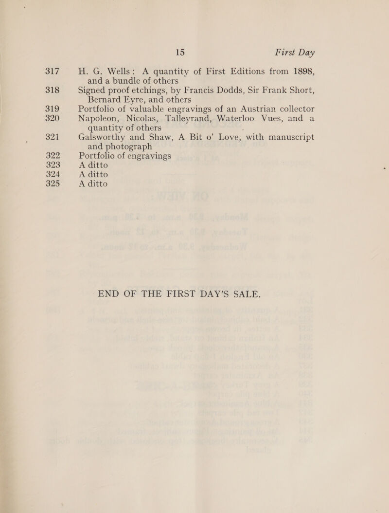 317 318 319 320 321 322 323 324 325 15 First Day H. G. Wells: A quantity of First Editions from 1898, and a bundle of others Signed proof etchings, by Francis Dodds, Sir Frank Short, Bernard Eyre, and others Portfolio of valuable engravings of an Austrian collector Napoleon, Nicolas, Talleyrand, Waterloo Vues, and a quantity of others Galsworthy and Shaw, A Bit o’ Love, with manuscript and photograph Portfolio of engravings A ditto A ditto A ditto END OF THE FIRST ‘DAY’S SALE.