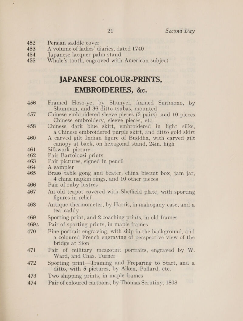 452 453 454 455 456 457 458 460 461 462 463 464 465 466 467 468 469 469A 470 471 472 473 474 ya Second Day Persian saddle cover A volume of ladies’ diaries, dated 1740 Japanese lacquer palm stand Whale’s tooth, engraved with American subject JAPANESE COLOUR-PRINTS, EMBROIDERIES, &amp;c. Framed Hoso-ye, by Shunyei, framed Surimono, by Shunman, and 36 ditto tsubas, mounted Chinese embroidered sleeve pieces (3 pairs), and 10 pieces Chinese embroidery, sleeve pieces, etc. Chinese dark blue skirt, embroidered in light silks, a Chinese embroidered purple skirt, and ditto gold skirt A carved gilt Indian figure of Buddha, with carved gilt canopy at back, on hexagonal stand, 24in. high Silkwork picture Pair Bartolozzi prints Pair pictures, signed in pencil A sampler Brass table gong and beater, china biscuit box, jam jar, 4 china napkin rings, and 10 other pieces Pair of ruby lustres An old teapot covered with Sheffield plate, with sporting figures in relief Antique thermometer, by Harris, in mahogany case, and a tea caddy Sporting print, and 2 coaching prints, in old frames Pair of sporting prints, in maple frames Fine portrait engraving, with ship in the background, and a coloured French engraving of perspective view of the bridge at Sion Pair of military mezzotint portraits, engraved by W. Ward, and Chas. Turner Sporting print—Training and Preparing to Start, and a ditto, with 5 pictures, by Alken, Pollard, etc. Two shipping prints, in maple frames Pair of coloured cartoons, by Thomas Scrutiny, 1808