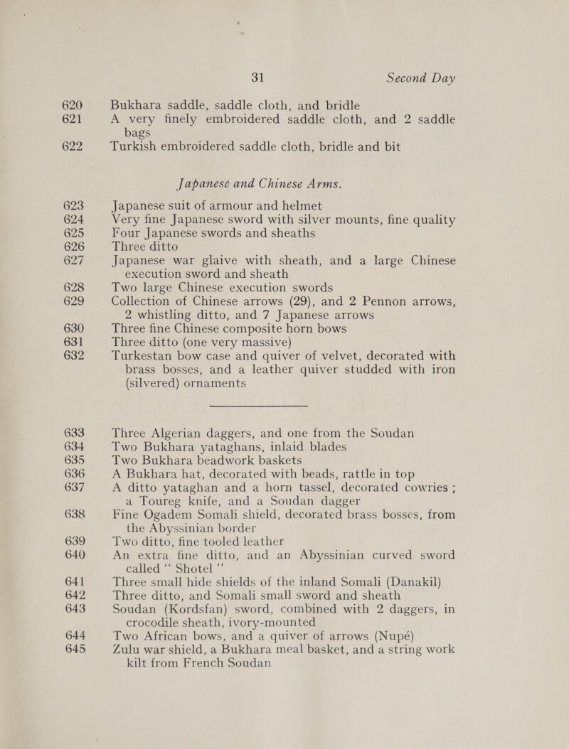 633 634 635 636 637 638 639 640 641 642 643 644 645 31 Second Day Bukhara saddle, saddle cloth, and bridle A very finely embroidered saddle cloth, and 2 saddle bags Turkish embroidered saddle cloth, bridle and bit Japanese and Chinese Arms. Japanese suit of armour and helmet Very fine Japanese sword with silver mounts, fine quality Four Japanese swords and sheaths Three ditto Japanese war glaive with sheath, and a large Chinese execution sword and sheath Two large Chinese execution swords Collection of Chinese arrows (29), and 2 Pennon arrows, 2 whistling ditto, and 7 Japanese arrows Three fine Chinese composite horn bows Three ditto (one very massive) Turkestan bow case and quiver of velvet, decorated with brass bosses, and a leather quiver studded with iron (silvered) ornaments Three Algerian daggers, and one from the Soudan Two Bukhara yataghans, inlaid blades Two Bukhara beadwork baskets A Bukhara hat, decorated with beads, rattle in top A ditto yataghan and a horn tassel, decorated cowries ; a Toureg knife, and a Soudan dagger Fine Ogadem Somali shield, decorated brass bosses, from the Abyssinian border Two ditto, fine tooled leather An extra fine ditto, and an Abyssinian curved sword called \;Shotel ” Three small hide shields of the inland Somali (Danakil) Three ditto, and Somali small sword and sheath Soudan (Kordsfan) sword, combined with 2 daggers, in crocodile sheath, ivory-mounted Two African bows, and a quiver of arrows (Nupé) Zulu war shield, a Bukhara meal basket, and a string work kilt from French Soudan