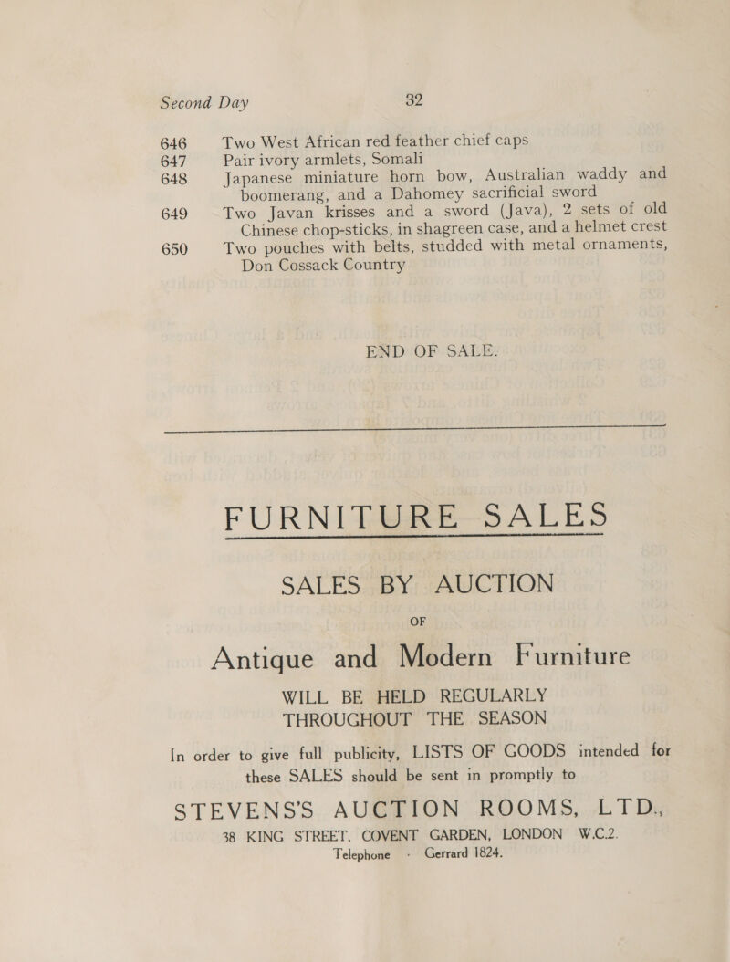 Second Day 32 646 Two West African red feather chief caps 647 Pair ivory armlets, Somali 648 Japanese miniature horn bow, Australian waddy and boomerang, and a Dahomey sacrificial sword 649 Two Javan krisses and a sword (Java), 2 sets of old Chinese chop-sticks, in shagreen Case, and a helmet crest 650 Two pouches with belts, studded with metal ornaments, Don Cossack Country END OF SALE.  FURNIER RESALES SALES BY AUCTION OF Antique and Modern Furniture WILL BE HELD REGULARLY THROUGHOUT THE SEASON [In order to give full publicity, LISTS OF GOODS intended for these SALES should be sent in promptly to STEVENS’ AUCTION ROOMS, LTD. 38 KING STREET, COVENT GARDEN, LONDON W.C.2. Telephone + Gerrard 1824.