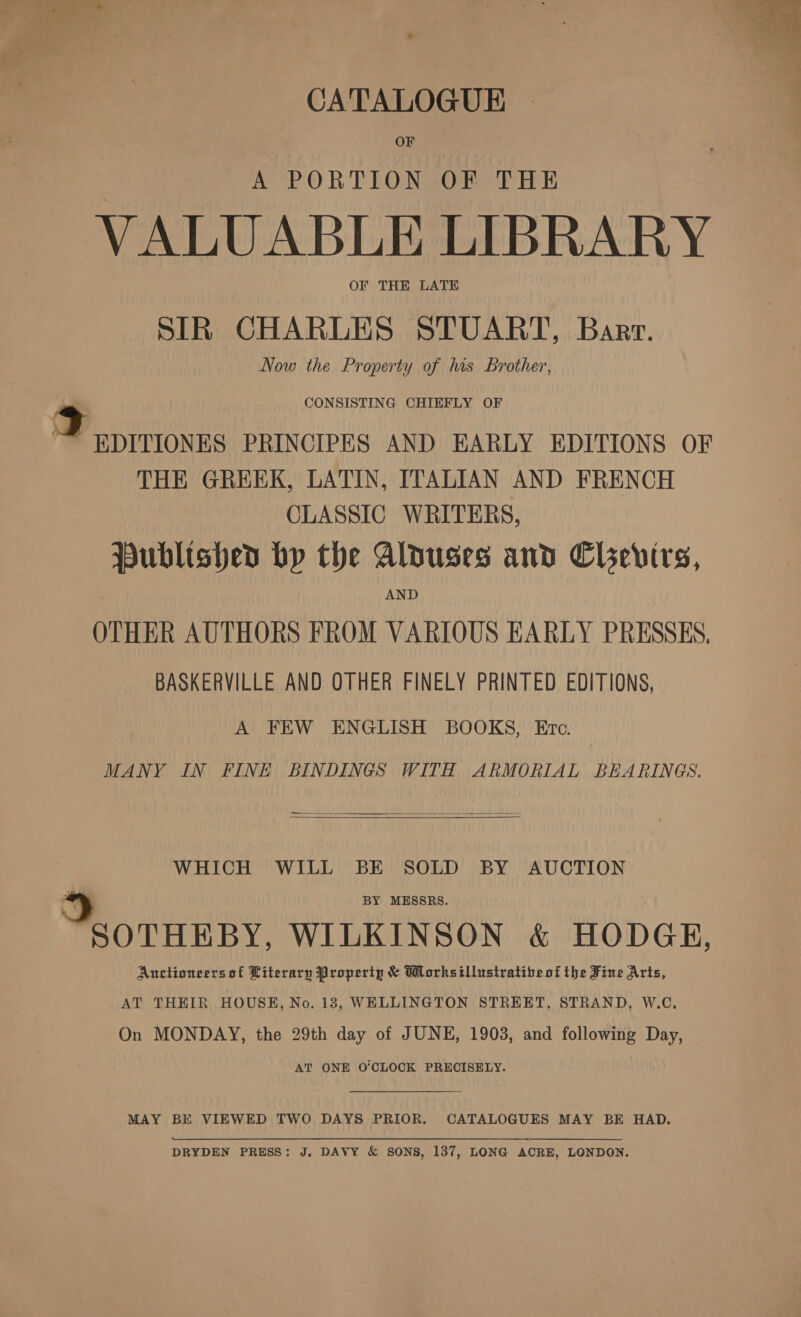 CATALOGUE OF A PORTION OF THE VALUABLE LIBRARY OF THE LATE SIR CHARLES STUART, Barr. Now the Property of his Brother, CONSISTING CHIEFLY OF THE GREEK, LATIN, ITALIAN AND FRENCH CLASSIC WRITERS, Published bhp the Alduses and Chevirs, OTHER AUTHORS FROM VARIOUS EARLY PRESSES, BASKERVILLE AND OTHER FINELY PRINTED EDITIONS, A FEW ENGLISH BOOKS, Ero. MANY IN FINE BINDINGS WITH ARMORIAL BEARINGS.   WHICH WILL BE SOLD BY AUCTION hay. WILKINSON &amp; HODGE, Anctioneers of Literary Property &amp; Worksillustratibeof the Fine Arts, AT THHIR HOUSE, No. 18, WELLINGTON STREET, STRAND, W.C, On MONDAY, the 29th day of JUNE, 1903, and following Day, AT ONE O’CLOCK PRECISELY. MAY BE VIEWED TWO DAYS PRIOR. CATALOGUES MAY BE HAD. DRYDEN PRESS: J. DAVY &amp; SONS, 137, LONG ACRE, LONDON. 