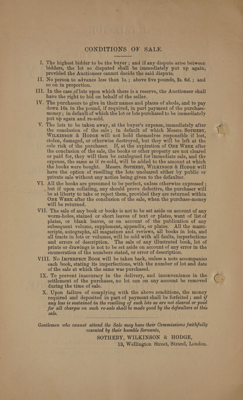 CONDITIONS OF SALE.  I. The highest bidder to be the buyer ; and if any dispute arise between bidders, the lot so disputed shall be immediately put up again, provided the Auctioneer cannot decide the said dispute. II. No person to advance less than 1s.; above five pounds, 2s. 6d.; and sO on in proportion. III. In the case of lots upon which there is a reserve, the Auctioneer shall have the right to bid on behalf of the seller. IV. The purchasers to give in their names and places of abode, and to pay down 10s. in the pound, if required, in part payment of the purchase- money; in default of which the lot or lots purchased to be immediately put up again and re-sold. V. The lots to be taken away, at the buyer’s expense, immediately after the conclusion of the sale; in default of which Messrs. SorHEsy, WiLkinson &amp; Hopce will not hold themselves responsible if lost, stolen, damaged, or otherwise destroyed, but they will be left at the sole risk of the purchaser. If, at the expiration of ONE WEnK after the conclusion of the sale, the books or other property are not cleared or paid for, they will then be catalogued for immediate sale, and the expense, the same as if re-sold, will be added to the amount at which the books were bought. Messrs. SorHeBy, WiLKINSoN &amp; Hopaz will have the option of reselling the lots uncleared either by public or private sale without any notice being given to the defaulter. VI. All the books are presumed to be perfect, unless otherwise expressed ; but if upon collating, any should prove defective, the purchaser will be at liberty to take or reject them, provided they are returned within OnE WEEK after the conclusion of the sale, when the purchase-money will be returned. VII. The sale of any book or books is not to be set aside on account of any worm-holes, stained or short leaves of text or plates, want of list of plates, or blank leaves, or on account of the publication of any subsequent volume, supplement, appendix, or plates. All the manu- scripts, autographs, all magazines and reviews, all books in lots, and all tracts in lots or volumes, will be sold with all faults, imperfections and errors of description. The sale of any illustrated book, lot of prints or drawings is not to be set aside on account of any error in the enumeration of the numbers stated, or error of description. VIII. No IurrrFect Book will be taken back, unless a note accompanies each book, stating its imperfections, with the number of lot and date of the sale at which the same was purchased. IX. To prevent inaccuracy in the delivery, and inconvenience in the settlement of the purchases, no lot can on any account be removed during the time of sale. required and deposited in part of payment shall be forfeited ; and f any loss is sustained in the reselling of such lots as are not cleared or paid for all charges on such re-sale shall be made good by the defaulters at this sale.  Gentlemen who cannot attend the Sale may have their Commissions farthfully executed by their humble Servants, SOTHEBY, WILKINSON &amp; HODGE, 13, Wellington Street, Strand, London. ae