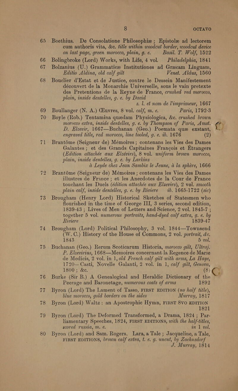 73 74 8 OCTAVO Boethius. De Consolatione Philosophie ; Epistole ad lectorem cum authoris vita, &amp;c. title within woodcut border, woodcut device on last page, green morocco, plain, g. e. Basil. T. Wolf, 1522 Bolingbroke (Lord) Works, with Life, 4 vol. Philadelphia, 1841 Bolzanius (U.) Grammatice Institutiones ad Grecam Linguam, Lditio Aldina, old calf gilt Venet. Aldus, 1560 Bouclier d’Estat et de Justice, contre le Dessein Manifestement découvert de la Monarchie Universelle, sous le vain pretexte des Pretentions de la Reyne de France, crushed red morocco, plain, inside dentelles, g. e. by David s. l. et nom de Pimprimeur, 1667 Boullanger (N. A.) CGiuvres, 8 vol. calf, m. e. Paris, 1792-3 Boyle (Rob.) Tentamina quedam Physiologica, &amp;c. crushed brown morocco extra, inside dentelles, g. e. by Thompson of Paris, Amst. D. Elzevir, 1667—Buchanan (Geo.) Poemata que exstant, engraved title, red morocco, line tooled, g. e. 1b. 1676 (2) Brantoéme (Seigneur de) Mémoires ; contenans les Vies des Dames Galantes ; et des Grands Capitaines Francois et Etrangers (Edition attachée aux Elzévirs), 8 vol. uniform brown morocco, plain, inside dentelles, g. e. by Larkins a Leyde chez Jean Sambia le Jeune, a la sphere, 1666 Brantéme (Seigneur de) Mémoires ; contenans les Vies des Dames illustres de France ; et les Anecdotes de la Cour de France touchant les Duels (édition attachée aux Elzevirs), 2 vol. smooth plain calf, inside dentelles, g. e. by Riviere 1b. 1665-1722 (sic) Brougham (Henry Lord) Historical Sketches of Statesmen who flourished in the time of George III, 3 series, second edition, 1839-43 ; Lives of Men of Letters and Science, 2 vol. 1845-7 ; together 5 vol. numerous portraits, hand-dyed calf extra, g. e. by Liiviere 1839-47 Brougham (Lord) Political Philosophy, 3 vol. 1844—Townsend (W.C.) History of the House of Commons, 2 vol. portrait, Lc. 1843 5 vol. Buchanan (Geo.) Rerum Scoticarum Historia, morocco gilt, Uliray. P. Elzevirius, 1668—Memoires concernant la Regence de Marie de Medicis, 2 vol. in 1, old French calf gilt with arms, La Haye, 1720— Casti, Novelle Galanti, 2 vol. in 1, calf gilt, Genova, 1800 ; &amp;e. (8) G Burke (Sir B.) A Genealogical and Heraldic Dictionary of the ~ Peerage and Baronetage, numerous coats of arms 1892 Byron (Lord) The Lament of Tasso, FIRST EDITION (no half title), blue morocco, gold borders on the sides Murray, 1817 Byron (Lord) Waltz: an Apostrophic Hymn, FIRST 8VO EDITION 1821 Byron (Lord) The Deformed Transformed, a Drama, 1824 ; Par- liamentary Speeches, 1824, FIRST EDITIONS, with the half-titles, scored russia, M. @. an 1 vol. Byron (Lord) and Sam. Rogers. Lara, a Tale ; Jacqueline, a Tale, FIRST EDITIONS, brown calf extra, t. e. g. uncut, by Zaehnsdorf J. Murray, 1814