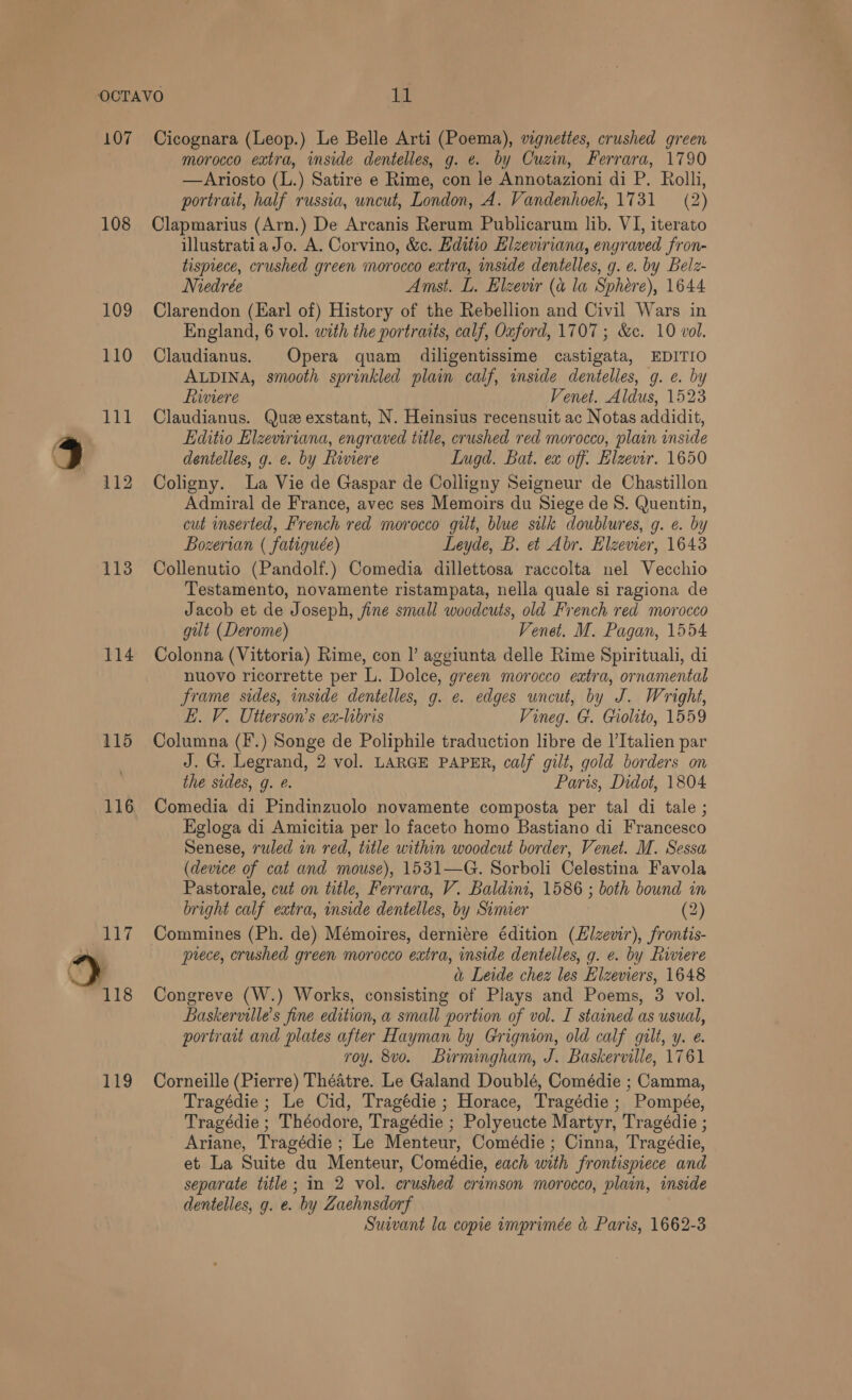 107 108 109 110 113 114 115 116 117 118 119 Cicognara (Leop.) Le Belle Arti (Poema), vignettes, crushed green morocco extra, inside dentelles, g. e. by Cuzin, Ferrara, 1790 —Ariosto (L.) Satire e Rime, con le Annotazioni di P. Rolli, portrait, half russia, wncut, London, A. Vandenhoek, 1731 (2) Clapmarius (Arn.) De Arcanis Rerum Publicarum lib. VI, iterato illustratia Jo. A. Corvino, &amp;c. Editio Elzeviriana, engraved fron- tisprece, crushed green morocco extra, inside dentelles, g. e. by Belz- Miedrée Amst. L. Elzevir (a la Sphere), 1644 Clarendon (Earl of) History of the Rebellion and Civil Wars in England, 6 vol. with the portraits, calf, Oxford, 1707 ; &amp;ec. 10 vol. Claudianus. Opera quam diligentissime castigata, EDITIO ALDINA, smooth sprinkled plain calf, inside dentelles, g. e. by hiviere Venet. Aldus, 1523 Claudianus. Que exstant, N. Heinsius recensuit ac Notas addidit, Editio Elzeviriana, engraved title, crushed red morocco, plain inside dentelles, g. e. by Riviere Lugd. Bat. ex off. Hlzevir. 1650 Coligny. La Vie de Gaspar de Colligny Seigneur de Chastillon Admiral de France, avec ses Memoirs du Siege de 8. Quentin, cut inserted, French red morocco gilt, blue silk doublures, g. e. by Bozerian ( fatiguée) Leyde, B. e&amp; Abr. Elzevier, 1643 Collenutio (Pandolf.) Comedia dillettosa raccolta nel Vecchio Testamento, novamente ristampata, nella quale si ragiona de Jacob et de Joseph, fine small woodcuts, old French red morocco gut (Derome) Venet. M. Pagan, 1554 Colonna (Vittoria) Rime, con |’ aggiunta delle Rime Spirituali, di nuovo ricorrette per L. Dolce, green morocco extra, ornamental frame sides, inside dentelles, g. e. edges uncut, by J. Wright, EL. V. Utterson’s ex-hbris Vineg. G. Giolito, 1559 Columna (F.) Songe de Poliphile traduction libre de l’Italien par J. G. Legrand, 2 vol. LARGE PAPER, calf gilt, gold borders on the sides, g. @. Paris, Didot, 1804 Comedia di Pindinzuolo novamente composta per tal di tale ; Egloga di Amicitia per lo faceto homo Bastiano di Francesco Senese, ruled in red, title within woodcut border, Venet. M. Sessa (device of cat and mouse), 1531—G. Sorboli Celestina Favola Pastorale, cut on title, Ferrara, V. Baldini, 1586 ; both bound in bright calf extra, inside dentelles, by Simier (2) Commines (Ph. de) Mémoires, derniére édition (Elzevir), frontis- prece, crushed green morocco extra, inside dentelles, g. e. by Riviere i Leide chez les Elzeviers, 1648 Congreve (W.) Works, consisting of Plays and Poems, 3 vol. Baskerville’s fine edition, a small portion of vol. I stained as usual, portrait and plates after Hayman by Grignion, old calf gilt, y. e. roy. 8vo. Birningham, J. Baskerville, 1761 Corneille (Pierre) Théatre. Le Galand Doublé, Comédie ; Camma, Tragédie ; Le Cid, Tragédie ; Horace, Tragédie; Pompée, Tragédie ; Théodore, Tragédie ; Polyeucte Martyr, Tragédie ; Ariane, Tragédie ; Le Menteur, Comédie ; Cinna, Tragédie, et La Suite du Menteur, Comédie, each with frontispiece and separate title; in 2 vol. crushed crimson morocco, plain, inside dentelles, g. e. by Zaehnsdorf Suivant la copie rmprimée &amp; Paris, 1662-3