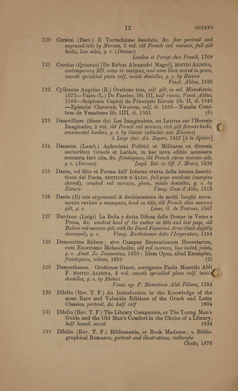 120 122 124 128 129 131 132 LZ OCTAVO Corsini (Bart.) Il Torrachione desolato, &amp;c. fine portrait and engraved title by Moreau, 2 vol. old French red morocco, full galt backs, line sides, g. e. (Derome) 3 London et Parigi chez Prault, 1768 Curtius (Quintus) [De Rebus Alexandri Magni], EDITIO ALDINA, contemporary MS. notes in margins, and some lines scored in green, smooth sprinkled plain calf, inside dentelles, g. e. by Riviere Venet. Aldus, 1520 Cyllenius Angelus (R.) Oratione tres, calf gilt, in ed. Manutianis, 1572—Vairo (L.) De Fascino, lib. III, half russia, Venet. Aldus, 1589—Scipionis Capicii de Principiis Rerum lib. II, 20. 1546 —Epistole Clarorum Virorum, calf, ib. 1556—Natalis Comi- tum de Venatione lib. IIII, 7b. 1551 (5) Damvilliers (Sieur de) Les Imaginaires, ou Lettres sur |’Heresie Imaginaire, 2 vol. old French red morocco, rich gilt floreate backs, ornamental borders, g. e. by Sumer (attachée aux Elzevirs) (, Liege chez Ad. Beyers, 1667 [a la Sphere} Danaeus (Lamb.) Aphorismi Politici et Militares ex diversis auctoribus Greecis et Latinis, in hac nova editio accessere sexcenta fere alia, &amp;c. frontispiece, old French citron morocco gilt, g. e. (Derome) Lugd. Bat. ex Off: J. Marci, 1639 Dante, col Sito et Forma dell’ Inferno tratta dalla istessa descrit- tione del Poeta, EDITIONE D’ALDO, full-page woodcuts (margins shaved), crushed red morocco, plain, inside dentelles, g. e. by iviere Vineg. Casa d’ Aldo, 1515 Dante (Il) con argomenti &amp; dechiaratione de molti luoghi nova- mente revisto e stampato, head on title, old French olive morocco gult, g. é. Lione, G. de Tournes, 1547 Dardano (Luigi) La Bella e dotta Difesa delle Donne in Verso e Prosa, &amp;c. woodcut head of the author on title and last page, old Italian red morocco gilt, with the Ducal Foscarini Arms (back slightly damaged), g. €. Vineg. Bartholomeo detto ? Imperatore, 1554 Democritus Ridens; sive Campus Recreationum Honestarum, cum Exorcismo Melancholia, old red morocco, line tooled, joints, g. &amp; Amst. Jo. Janssonius, 1655; Idem Opus, aliud Exemplar, frontispiece, vellum, 1655 (2) Demosthenes. Orationes Greece, corrigente Paulo Manutio Aldi_ F. EDITIO ALDINA, 3 vol. smooth sprinkled plain calf, insid dentelles, g. e. by Riviere Venet. ap. P. Manutium Aldi Filium, 1554 Dibdin (Rev. T. F.) An Introduction to the Knowledge of the most Rare and Valuable Editions of the Greek and Latin Classics, portrait, &amp;c. half calf 1804 Dibdin (Rev. T. F.) The Library Companion, or The Young Man’s Guide and the Old Man’s Comfort in the Choice of a Library, half bound, uncut 1824 Dibdin (Rev. T. F.) Bibliomania, or Book Madness ; a Biblio- graphical Romance, portrait and illustrations, rouburghe Chatto, 1876