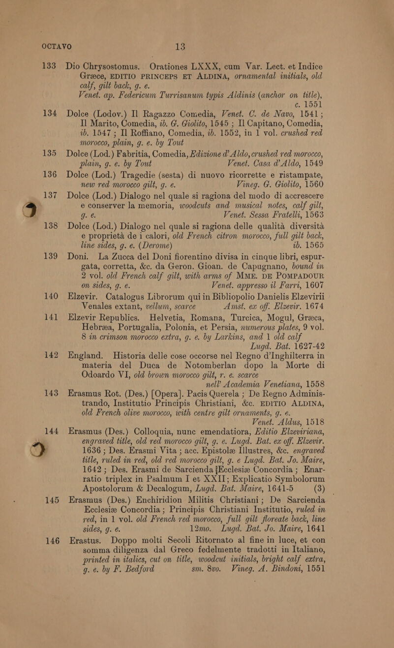 133 134 139 140 14] 142 143 145 146 Dio Chrysostomus. Orationes LXXX, cum Var. Lect. et Indice Greece, EDITIO PRINCEPS ET ALDINA, ornamental initials, old calf, gilt back, g. e. Venet. ap. Federicum Turrisanum typis Aldinis (anchor on title), c. 1551 Dolce (Lodov.) Il Ragazzo Comedia, Venet. C. de Navo, 1541; Il Marito, Comedia, 2b. G. Giolito, 1545 ; Il Capitano, Comedia, 1b. 1547 ; Il Roffiano, Comedia, id. 1552, in 1 vol. crushed red morocco, plain, g. e. by Tout Dolce (Lod.) Fabritia, Comedia, Hdizione @ Aldo, crushed red morocco, plain, g. e. by Tout Venet. Casa d’ Aldo, 1549 Dolce (Lod.) Tragedie (sesta) di nuovo ricorrette e ristampate, new red morocco gilt, g. é. Vineg. G. Giolito, 1560 Doice (Lod.) Dialogo nel quale si ragiona del modo di accrescere e conserver la memoria, woodcuts and musical notes, calf gilt, g. &amp; Venet. Sessa Fratellr, 1563 Dolce (Lod.) Dialogo nel quale si ragiona delle qualita diversita e proprieta de i calori, old French citron morocco, full gilt back, line sides, g. e. (Derome) ib. 1565 Doni. La Zucca del Doni fiorentino divisa in cinque libri, espur- gata, corretta, &amp;c. da Geron. Gioan. de Capugnano, bound in 2 vol. old French calf gilt, with arms of MME. DE POMPADOUR on sides, g. é. Venet. appresso il Farri, 1607 Elzevir. Catalogus Librorum qui in Bibliopolio Danielis Elzevirii Venales extant, vellum, scarce Amst. ex off. Elzevir. 1674 Hlzevir Republics. Helvetia, Romana, Turcica, Mogul, Greeca, Hebrea, Portugalia, Polonia, et Persia, nwmerous plates, 9 vol. 8 mm crimson morocco extra, g. e. by Larkins, and | old calf Lugd. Bat. 1627-42 England. Historia delle cose occorse nel Regno d’Inghilterra in materia del Duca de Notomberlan dopo Ja Morte di Odoardo VI, old brown morocco gilt, r. e. scarce nel? Academia Venetiana, 1558 Erasmus Rot. (Des.) [Opera]. Pacis Querela ; De Regno Adminis- trando, Institutio Principis Christiani, &amp;c. EDITIO ALDINA, old French olive morocco, with centre gilt ornaments, 9. ¢. Venet. Aldus, 1518 Erasmus (Des.) Colloquia, nunc emendatiora, Hditio Elzeviriana, engraved title, old red morocco gilt, g. e. Lugd. Bat. ex off. Elzevir. 1636 ; Des. Erasmi Vita ; acc. Epistole Illustres, &amp;c. engraved title, ruled in red, old red morocco gilt, g. e Lugd. Bat. Jo. Maire, 1642 ; Des. Erasmi de Sarcienda {Ecclesia Concordia ; Enar- ratio triplex in Psalmum I et XXII; Explicatio Symbolorum Apostolorum &amp; Decalogum, Lugd. Bat. Maire, 1641-5 (3) Erasmus (Des.) Enchiridion Militis Christiani; De Sarcienda Ecclesize Concordia; Principis Christiani Institutio, ruled in red, in 1 vol. old French red morocco, full gilt floreate back, line sides, g. @. 12mo. Lugd. Bat. Jo. Maire, 1641 Erastus. Doppo molti Secoli Ritornato al fine in luce, et con somma diligenza dal Greco fedelmente tradotti in Italiano, printed in italics, cut on title, woodcut initials, bright calf eatra, g. ¢. by F. Bedford sm. 8vo. Vineg. A. Bindon, 1551