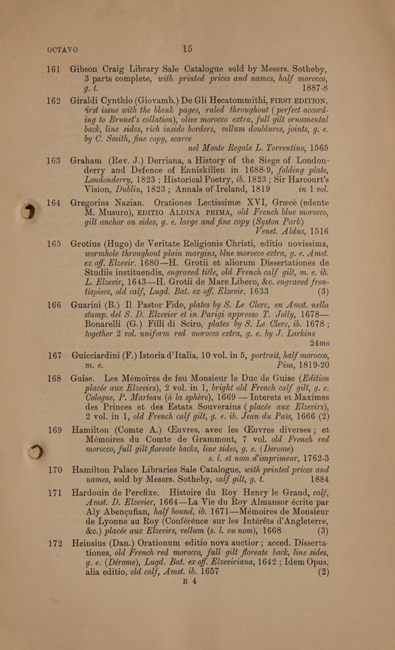 161 163 165 166 172 Gibson Craig Library Sale Catalogue sold by Messrs. Sotheby, 3 parts complete, with printed prices and names, half morocco, g. t. 1887-8 Giraldi Cynthio (Giovamb.) De Gli Hecatommithi, FIRST EDITION, first issue with the blank pages, ruled throughout ( perfect accord- ing to Brunet’s collation), olwe morocco extra, full gilt ornamental back, line sides, rich inside borders, vellum doublures, joints, g. e. by C. Smith, fine copy, scarce nel Monte Regale L. Torrentino, 1565 Graham (Rev. J.) Derriana, a History of the Siege of London- derry and Defence of Enniskillen in 1688-9, folding plate, Londonderry, 1823 ; Historical Poetry, 7b. 1823 ; Sir Harcourt’s Vision, Dublin, 1823 ; Annals of Ireland, 1819 an 1 vol. Gregorius Nazian. Orationes Lectissime XVI, Grace (edente M. Musuro), EDITIO ALDINA PRIMA, old French blue morocco, gilt anchor on sides, g. e. large and fine copy (Syston Park) Venet. Aldus, 1516 Grotius (Hugo) de Veritate Religionis Christi, editio novissima, wormhole throughout plain margins, blue morocco extra, g. e. Amst. ex off. Elzevir. 1680—H. Grotii et aliorum Dissertationes de Studiis instituendis, engraved title, old French calf gilt, m. e. ib. L. Elzevir, 1643—H. Grotii de Mare Libero, &amp;c. engraved fron- tispiece, old calf, Lugd. Bat. ea off. Hlzemr. 1633 (3) Guarini (B.) Il Pastor Fido, plates by S. Le Clerc, en Amst. nella stamp. del S. D. Elzevier et in Parign appresso T. Jolly, 1678— Bonarelli (G.) Filli di Sciro, plates by S. Le Clerc, 1b. 1678 ; together 2 vol. uniform red morocco extra, g. e. by J. Larkins 24mo Guicciardini (F.) Istoria d’ Italia, 10 vol. in 5, portrait, half morocco, m. @. Pisa, 1819-20 Guise. Les Mémoires de feu Monsieur le Duc de Guise (Edition placée aux Elzewrs), 2 vol. in 1, bright old French calf gilt, g. e. Cologne, P. Marteau (a la sphére), 1669 — Interets et Maximes des Princes et des Estats Souverains ( placée aux Elzevirs), 2 vol. in 1, old French calf gilt, g. e. ib. Jean du Pais, 1666 (2) Hamilton (Comte A.) Ciuvres, avec les Ciuvres diverses ; et Mémoires du Comte de Grammont, 7 vol. old French red morocco, full gilt floreate backs, line sides, g. e. (Derome) s. Ll. et nom dimprimeur, 1762-3 Hamilton Palace Libraries Sale Catalogue, with printed prices and names, sold by Messrs. Sotheby, calf gilt, g. t. 1884 Hardouin de Perefixe. Histoire du Roy Henry le Grand, calf, Amst. D. Elzevier, 1664—La Vie du Roy Almansor écrite par Aly Abencufian, half bound, 1b. 1671—Meémoires de Monsieur de Lyonne au Roy (Conférénce sur les Intéréts d’ Angleterre, &amp;c.) placée aux Elzevirs, vellum (s. 1. ou nom), 1668 (3) Heinsius (Dan.) Orationum editio nova auctior ; acced. Disserta- tiones, old French red morocco, full gilt floreate back, line sides, g. e. (Dérome), Iugd. Bat. ex of: Elzeviriana, 1642 ; Idem Opus, alia editio, old calf, Amst. 1b. 1657 (2)