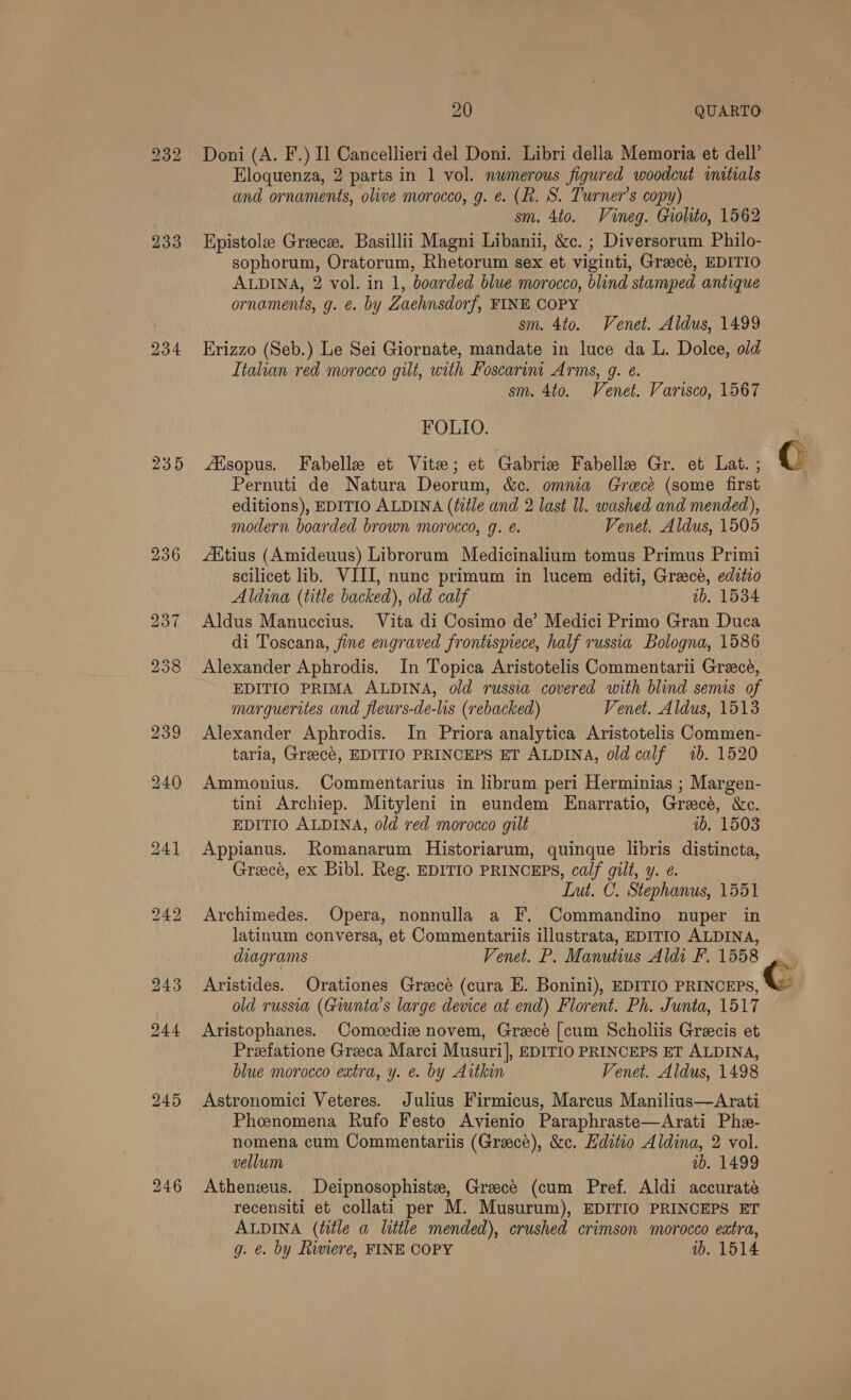 232 Doni (A. F.) Il Cancellieri del Doni. Libri della Memoria et dell’ Eloquenza, 2 parts in 1 vol. numerous figured woodcut mitials and ornaments, olive morocco, g. e. (R. S. Turner’s copy) sm. 4to. Vineg. Gholito, 1562 233 Epistole Greece. Basillii Magni Libanii, &amp;c. ; Diversorum Philo- sophorum, Oratorum, Rhetorum sex et viginti, Graecé, EDITIO ALDINA, 2 vol. in 1, boarded blue morocco, blind stamped antique ornaments, g. e. by Zaehnsdorf, FINE COPY sm. 4to. Venet. Aldus, 1499 234 Erizzo (Seb.) Le Sei Giornate, mandate in luce da L. Dolce, old Italian red morocco gilt, with Foscarint Arms, g. e. sm. 4to. Venet. Varisco, 1567 FOLIO. . 235 Atsopus. Fabelle et Vite; et Gabrie Fabelle Gr. et Lat. ; © Pernuti de Natura Deorum, &amp;c. omnia Greece (some first editions), EDITIO ALDINA (title and 2 last Il. washed and mended), modern boarded brown morocco, g. é. Venet. Aldus, 1505 236 Adtius (Amideuus) Librorum Medicinalium tomus Primus Primi scilicet lib. VIII, nunc primum in lucem editi, Grace, editio Aldina (title backed), old calf 2b. 1534 237 Aldus Manuccius. Vita di Cosimo de’ Medici Primo Gran Duca di Toscana, fine engraved frontispiece, half russia Bologna, 1586 258 Alexander Aphrodis. In Topica Aristotelis Commentarii Greece, EDITIO PRIMA ALDINA, old russia covered with blind semis of marguerites and fleurs-de-lis (rebacked) Venet. Aldus, 1513 239 Alexander Aphrodis. In Priora analytica Aristotelis Commen- taria, Greecé, EDITIO PRINCEPS ET ALDINA, old calf 1b. 1520 240 Ammonius. Commentarius in librum peri Herminias ; Margen- tini Archiep. Mityleni in eundem Enarratio, Greece, &amp;c. EDITIO ALDINA, old red morocco gilt 1b. 1503 241 Appianus. Romanarum Historiarum, quinque libris distincta, Grecé, ex Bibl. Reg. EDITIO PRINCEPS, calf gilt, y. ¢. Lut. C. Stephanus, 1551 242 Archimedes. Opera, nonnulla a F. Commandino nuper in latinum conversa, et Commentariis illustrata, EDITIO ALDINA, diagrams Venet. P. Manutius Aldi F. 1558 243 Aristides. Orationes Grecé (cura E. Bonini), EDITIO es old russia (Giunta’s large device at end) Florent. Ph. Junta, 1517 244 Aristophanes. Comeediz novem, Greece [cum Scholiis Grecis et Preefatione Greeca Marci Musuri], EDITIO PRINCEPS ET ALDINA, blue morocco extra, y. e. by Aitkin Venet. Aldus, 1498 245 Astronomici Veteres. Julius Firmicus, Marcus Manilius—Arati Pheenomena Rufo Festo Avienio Paraphraste—Arati Phe- nomena cum Commentartiis (Greece), &amp;c. Hditio Aldina, 2 vol. vellum ab. 1499 246 Athenzus. Deipnosophiste, Greece (cum Pref. Aldi accuraté recensiti et collati per M. Musurum), EDITIO PRINCEPS ET ALDINA (title a little mended), crushed crimson morocco extra, g. e. by Rimere, FINE COPY wb. 1514