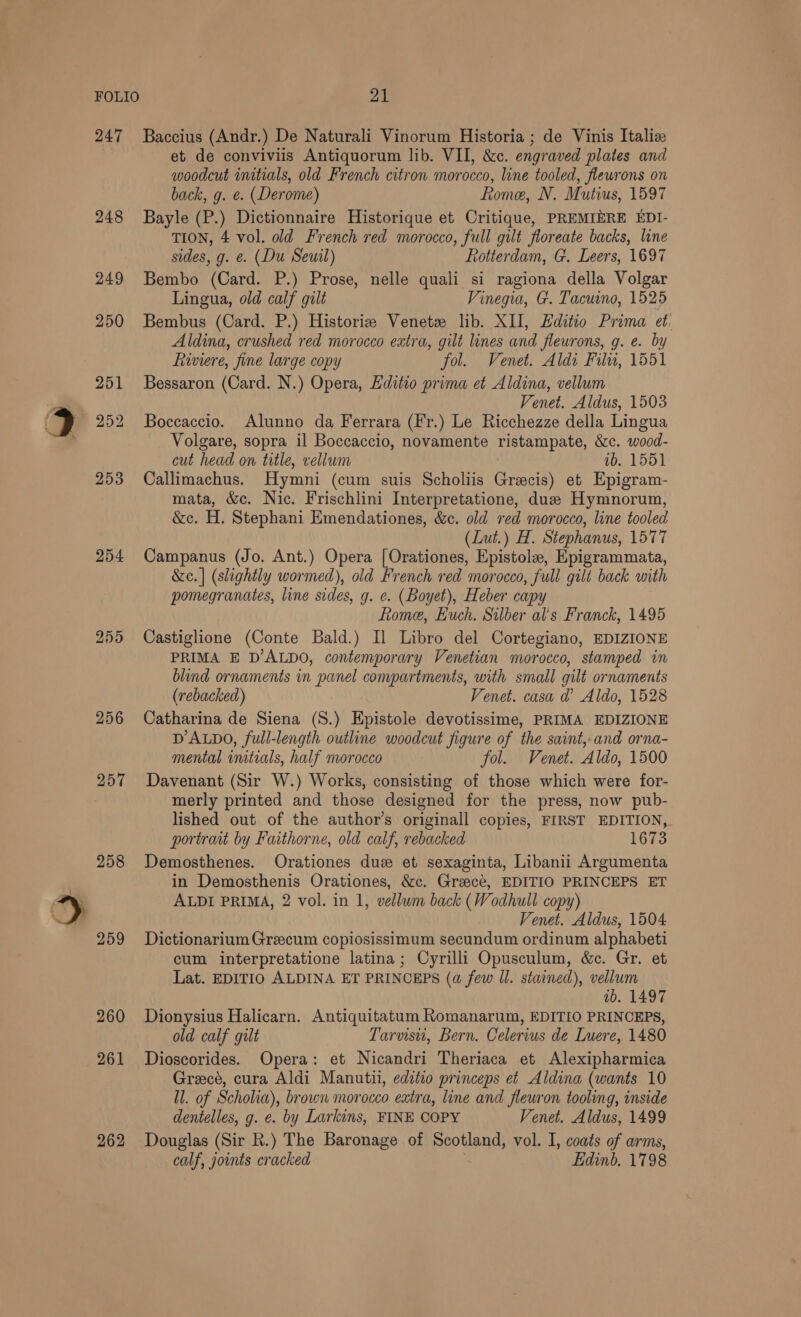 248 249 254 255 258 259 260 261 262 et de conviviis Antiquorum lib. VII, &amp;c. engraved plates and woodcut initials, old French citron morocco, line tooled, flewrons on back, g. e. (Derome) Rome, N. Mutius, 1597 Bayle (P.) Dictionnaire Historique et Critique, PREMIERE EDI- TION, 4 vol. old French red morocco, full gilt floreate backs, line sides, g. e. (Du Seuil) Rotterdam, G. Leers, 1697 Bembo (Card. P.) Prose, nelle quali si ragiona della Volgar Lingua, old calf gilt Vinegia, G. Tacuino, 1525 Bembus (Card. P.) Historia Venetz lib. XII, Editio Prima et. Aldina, crushed red morocco extra, gilt lines and fleurons, g. e. by Riviere, fine large copy fol. Venet. Aldi Fil, 1551 Bessaron (Card. N.) Opera, Editio prima et Aldina, vellum Venet. Aldus, 1503 Boccaccio. Alunno da Ferrara (Fr.) Le Ricchezze della Lingua Volgare, sopra il Boccaccio, novamente ristampate, &amp;c. wood- cut head on title, vellum 1b. 1551 Callimachus. Hymni (cum suis Scholiis Grecis) et Epigram- mata, &amp;c. Nic. Frischlini Interpretatione, due Hymnorun, &amp;c. H. Stephani Emendationes, &amp;c. old red morocco, line tooled (Lut.) H. Stephanus, 1577 Campanus (Jo. Ant.) Opera [Orationes, Epistole, Epigrammata, &amp;e.| (slightly wormed), old French red morocco, full gilt back with pomegranates, line sides, g. e. (Boyet), Heber capy Rome, Euuch. Silber al’s Franck, 1495 Castiglione (Conte Bald.) Il Libro del Cortegiano, EDIZIONE PRIMA E D’ALDO, contemporary Venetian morocco, stamped in blind ornaments in panel compartments, with small gilt ornaments (rebacked) Venet. casa d’ Aldo, 1528 Catharina de Siena (S.) Epistole devotissime, PRIMA EDIZIONE DALDO, full-length outline woodcut figure of the saint, and orna- mental initials, half morocco fol. Venet. Aldo, 1500 Davenant (Sir W.) Works, consisting of those which were for- merly printed and those designed for the press, now pub- lished out of the author’s originall copies, FIRST EDITION, portrait by Faithorne, old calf, rebacked 1673 Demosthenes. Orationes duz et sexaginta, Libanii Argumenta in Demosthenis Orationes, &amp;c. Grzecé, EDITIO PRINCEPS ET ALDI PRIMA, 2 vol. in 1, vellwm back (Wodhull copy) Venet. Aldus, 1504 Dictionarium Greecum copiosissimum secundum ordinum alphabeti cum interpretatione latina; Cyrilli Opusculum, &amp;c. Gr. et Lat. EDITIO ALDINA ET PRINCEPS (a few Il. stained), vellum ab. 1497 Dionysius Halicarn. Antiquitatum Romanarum, EDITIO PRINCEPS, old calf gilt Tarvisui, Bern. Celervus de Luere, 1480 Dioscorides. Opera: et Nicandri Theriaca et Alexipharmica Grecé, cura Aldi Manutii, edtio princeps et Aldina (wants 10 ll. of Scholia), brown morocco extra, line and fleuron tooling, inside dentelles, g. e. by Larkins, FINE COPY Venet. Aldus, 1499 Douglas (Sir Rk.) The Baronage of Scotland, vol. I, coats of arms, calf, joints cracked Edinb. 1798