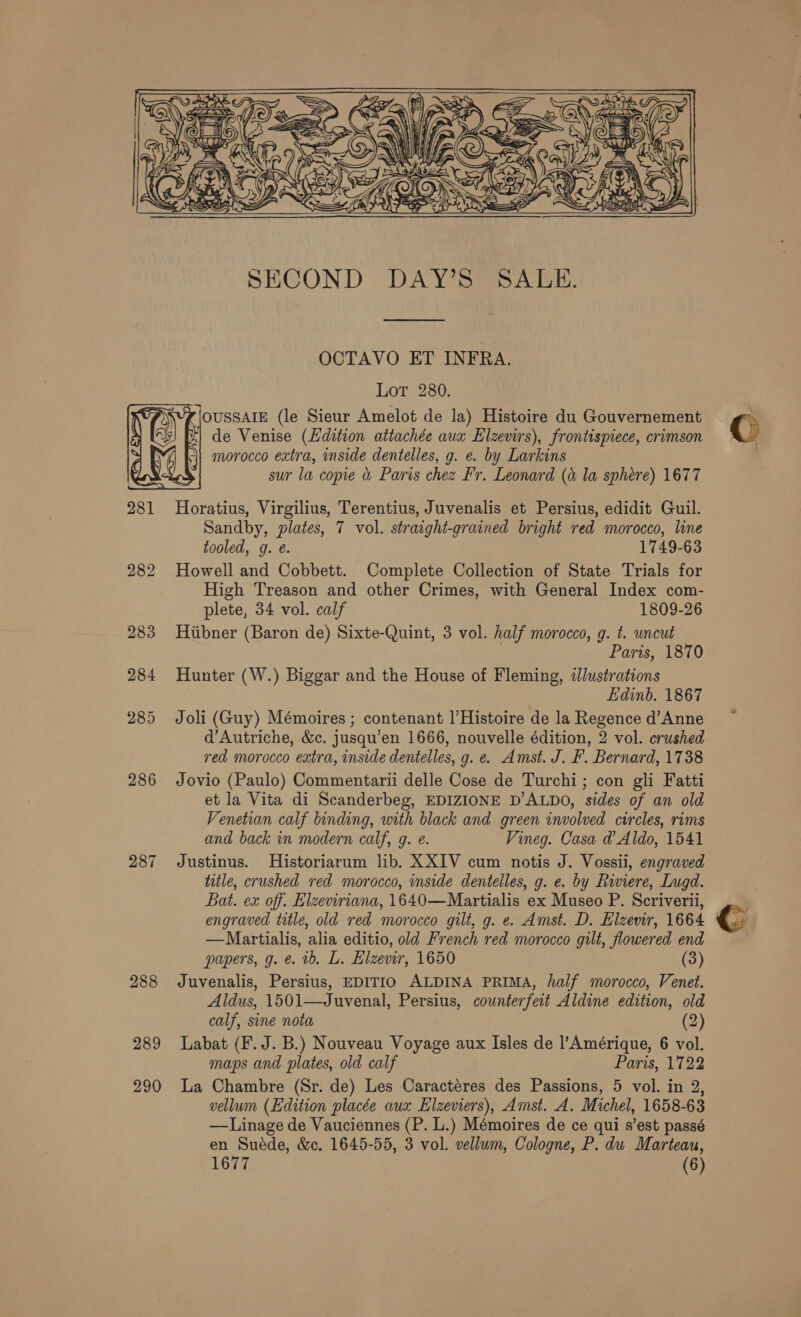    287 288 289 290 SECOND DAY’S SALE. OCTAVO ET INFRA. LoT 280. OUSSAIE (le Sieur Amelot de la) Histoire du Gouvernement de Venise (Hdition attachée aux Elzevirs), frontispiece, crimson morocco extra, inside dentelles, g. e. by Larkins sur la copie &amp; Paris chez Fr. Leonard (a la sphere) 1677 Horatius, Virgilius, Terentius, Juvenalis et Persius, edidit Guil. Sandby, plates, 7 vol. straight-grained bright red morocco, line tooled, g. é. 1749-63 Howell and Cobbett. Complete Collection of State Trials for High Treason and other Crimes, with General Index com- plete, 34 vol. calf 1809-26 Hiibner (Baron de) Sixte-Quint, 3 vol. half morocco, g. t. uncut Paris, 1870 Hunter (W.) Biggar and the House of Fleming, illustrations Edinb. 1867 Joli (Guy) Mémoires ; contenant |’Histoire de la Regence d’Anne d’Autriche, &amp;c. jusqu’en 1666, nouvelle édition, 2 vol. crushed red morocco extra, inside dentelles, g. e. Amst. J. F. Bernard, 1738 Jovio (Paulo) Commentarii delle Cose de Turchi; con gli Fatti et la Vita di Scanderbeg, EDIZIONE D’ALDO, sides of an old Venetian calf binding, with black and green involved circles, rims and back in modern calf, g. e. Vineg. Casa d@ Aldo, 1541 Justinus. Historiarum lib. XXIV cum notis J. Vossii, engraved title, crushed red morocco, inside dentelles, g. e. by Riviere, Lugd. Bat. ex off. Elzeviriana, 1640—Martialis ex Museo P. Scriverii, engraved title, old red morocco gilt, g. e. Amst. D. Elzemr, 1664 —Martialis, alia editio, old French red morocco gilt, flowered end papers, g. e. ib. L. Elzewr, 1650 (3) Juvenalis, Persius, EDITIO ALDINA PRIMA, half morocco, Venet. Aldus, 1501—Juvenal, Persius, counterfeit Aldine edition, old calf, sine nota (2) Labat (F. J. B.) Nouveau Voyage aux Isles de l’Amérique, 6 vol. maps and plates, old calf Paris, 1722 La Chambre (Sr. de) Les Caracteres des Passions, 5 vol. in 2, vellum (Edition placée aux Elzeviers), Amst. A. Michel, 1658-63 —Linage de Vauciennes (P. L.) Mémoires de ce qui s’est passé en Suéde, &amp;c. 1645-55, 3 vol. vellum, Cologne, P. du Marteau, 1677 (6)