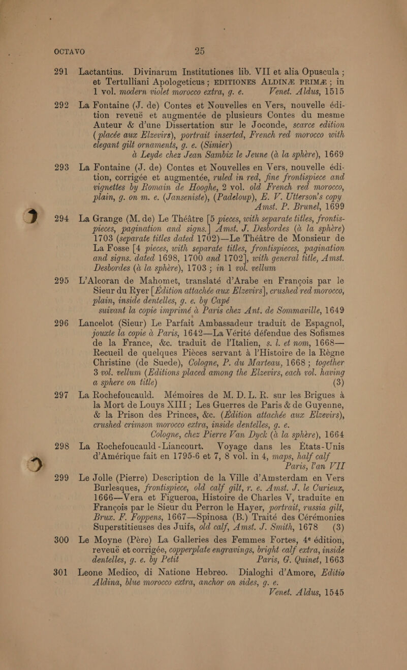 291 293 294 296 297 300 301 Lactantius. Divinarum Institutiones lib. VII et alia Opuscula ; et Tertulliani Apologeticus ; EDITIONES ALDINE PRIM&amp; ; in 1 vol. modern violet morocco extra, g. é. Venet. Aldus, 1515 La Fontaine (J. de) Contes et Nouvelles en Vers, nouvelle édi- tion reveué et augmentée de plusieurs Contes du mesme Auteur &amp; d’une Dissertation sur le Joconde, scarce edition ( placée aux Elzevirs), portrait inserted, French red morocco with elegant gilt ornaments, g. e. (Simier) &amp; Leyde chez Jean Sambia le Jeune (a la sphere), 1669 La Fontaine (J. de) Contes et Nouvelles en Vers, nouvelle édi- tion, corrigée et augmentée, ruled in red, fine frontispiece and vignettes by Romain de Hooghe, 2 vol. old French red morocco, plain, g. on m. e. (Janseniste), (Padeloup), E. V. Uiterson’s copy Amst. P. Brunel, 1699 La Grange (M. de) Le Théatre [5 preces, with separate titles, frontis- preces, pagination and A, Amst. J. Desbordes (a la sphere) 1703 (separate titles dated 1702)—Le Théatre de Monsieur de La Fosse [4 pieces, with separate titles, frontispieces, pagination and signs. dated 1698, 1700 and 1702], with general title, Amst. Desbordes (&amp; la sphére), 1703 ; in 1 vol. vellum L’Alcoran de Mahomet, frdiaties d’Arabe en Francois par le Sieur du Ryer [Edition attachée aux Elzevirs|, crushed red morocco, plain, inside dentelles, g. e. by Capé suivant la copie imprimé d rae chez Ant. de Sommaville, 1649 Lancelot (Sieur) Le Parfait Ambassadeur traduit de Espagnol, jouxte la copie &amp; Paris, 1642—lLa Vérité défendue des Sofismes de la France, &amp;c. traduit de I’Italien, s. J. ef nom, 1668— Recueil de quelques Pieces servant a l’Histoire de la Regne Christine (de Suede), Cologne, P. du Marteau, 1668 ; together 3 vol. vellum (Kditions placed among the Elzevirs, each vol. having a sphere on title) (3) La Rochefoucauld. Mémoires de M. D.L. R. sur les Brigues a la Mort de Louys XIII; Les Guerres de Paris &amp; de Guyenne, &amp; la Prison des Princes, &amp;c. (Edition attachée aux Elzevirs), crushed crimson morocco extra, inside dentelles, g. e. Cologne, chez Pierre Van Dyck (&amp; la sphere), 1664 La Rochefoucauld-Liancourt. Voyage dans les Etats-Unis d’Amérique fait en 1795-6 et 7, 8 vol. in 4, maps, half calf Paris, lan VII Le Jolle (Pierre) Description de la Ville d’Amsterdam en Vers Burlesques, frontispiece, old calf gilt, r. e. Amst. J. le Curieuz, 1666—Vera et Figueroa, Histoire de Charles V, traduite en Francois par le Sieur du Perron le Hayer, portrait, russia gilt, Brux. F. Foppens, 1667—Spinosa (B.) Traité des Cérémonies Superstitieuses des Juifs, old calf, Amst. J. Smith, 1678 (3) Le Moyne (Pére) La Galleries des Femmes Fortes, 4¢ édition, reveué et corrigée, copperplate engravings, bright calf extra, inside dentelles, g. e. by Petit Paris, G. Quinet, 1663 Leone Medico, di Natione Hebreo. Dialoghi d’Amore, Editio Aldina, blue morocco extra, anchor on sides, g. e.