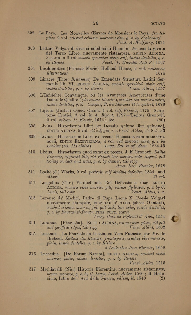 304 305 306 307 314 315 316 317 26 OCTAVO Le Pays. Les Nouvelles Giuvres de Monsieur le Pays, frontis- piece, 2 vol. crushed crimson morocco extra, g. e. by Zaehnsdorf Amst. A. Wolfgang, 1674 Lettere Volgari di diversi nobilissimi Huomini, &amp;c. con la givnta del Terzo Libro, nuovamente ristampate, EDITIO ALDINA, 3 parts in 2 vol. smooth sprinkled plain calf, inside dentelles, g. e. by Riviere Venet. |P. Manutio Aldi F.] 1567 Liechtenstein (Princess Marie) Holland House, 2 vol. numerous illustrations 1874 Linacre (Thos. Britannus) De Emendata Structura Latini Ser- monis lib. VI, EDITIO ALDINA, smooth sprinkled plain calf, inside dentelles, g. e. by Liwviere Venet. Aldus, 1557 L'Infidelité Convaingue, ou les Avantures Amoureuses d’une Dame de Qualité ( placée aux Eizevirs), crushed red morocco extra, inside dentelles, g.e. Cologne, P. dw Marteau (ala sphere), 1676 Lipsius (Justus) Opera Omnia, 4 vol. calf, Vesalie, 1775—Scrip- tores Erotici, 3 vol. in 4, Bipont. 1792—Tacitus Gronovii, 2 vol. vellum, D. Elzevir, 1672 ; &amp;e. (20) Livius. Historiarum Libri [et Decadis quinte libri quinque], EDITIO ALDINA, 5 vol. old calf gilt, r. e. Venet. Aldus, 1518-21-33 Livius. Historiarum Libri ex recens. Heinsiana cum notis Gro- novil, EDITIO ELZEVIRIANA, 4 vol. red morocco extra, g. e. by Larkins (vol. IIL stilted) Lugd. Bat. in off. Elzev. 1634-45 Livius. Historiarum quod extat ex recens. J. F. Gronovii, Hditio Elzeviru, engraved title, old French blue morocco with elegant gilt tooling on back and sides, g. e. by Simier, tall copy Amst. Dan. Elzevier, 1678 Locke (J.) Works, 9 vol. portrait, calf binding defective, 1824 ; and others 17 vol. Longolius (Chr.) Perduellionis Rei Defensiones dus, EDITIO ALDINA, modern olive morocco gilt, vellum fly-leaves, g. e. by C. Lewis, tall copy Venet. Aldus, s. a. Lorenzo de’ Medici, Padre di Papa Leone X. Poesie Volgari nuovamente stampate, EDIZIONE D’ ALDO (sheet O intact), crushed crimson morocco, full gilt back, line sides, inside dentelles, g. €. by Bauzonnet-Trautz, FINE COPY, scarce Lucanus. [Pharsalia]. Epirio ALDINA, red morocco, plain, old galt and gauffred edges, tall copy ~ Venet. Aldus, 1502 Lucanus. La Pharsale de Lucain, en Vers Francois par Mr. de Breboef, Edition des Elzevirs, frontispiece, crushed blue morocco, plain, inside dentelles, g. e. by Riviere a Leide chez Jean Elsevier, 1658 Lucretius. [De Rerum Natura], EDITIO ALDINA, crushed violet morocco, plain, inside dentelles, g. e. by Riviere Venet. Aldus, 1515 Machiavelli (Nic.) Historie Fiorentine, nuovamente ristampate, brown morocco, g. €. by C. Lewis, Venet. Aldus, 1540; Il Mede- simo, Libro dell’ Arti della Guerra, vellum, ib. 1540 (2) 