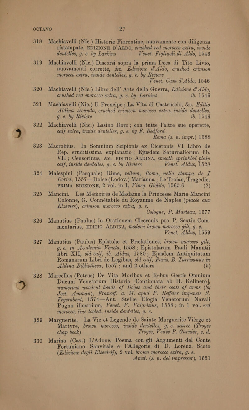 318 319 320 323 325 326 327 328 329 330 Machiavelli (Nic.) Historie Fiorentine, nuovamente con diligenza ristampate, EDIZIONE D’ALDO, crushed red morocco extra, inside dentelles, g. e. by Larkins Venet. Fighiuoli di Aldo, 1546 Machiavelli (Nic.) Discorsi sopra la prima Deca di Tito Livio, nuovamenti corrette, &amp;c. Hdizione d’ Aldo, crushed crimson morocco extra, inside dentelles, g. e. by Riviere Venet. Casa d Aldo, 1546 Machiavelli (Nic.) Libro dell’ Arte della Guerra, Edizione d’ Aldo, crushed red morocco extra, g. e. by Larkins 1b. 1546 Machiavelli (Nic.) Il Prencipe ; La Vita di Castruccio, &amp;c. Editio Aldina secunda, crushed crimson morocco extra, inside dentelles, g. e. by Riviere 1b. 1546 Machiavelli (Nic.) Lasino Doro; con tutte l’altre sue operette, calf extra, inside dentelles, g. e. by F. Bedford oma (s. n. impr.) 1588 Macrobius. In Somnium Scipionis ex Ciceronis VI Libro de Rep. eruditissima explanatio; Ejusdem Saturnaliorum lib. VII; Censorinus, &amp;c. EDITIO ALDINA, smooth sprinkled plain calf, inside dentelles, g. e. by Riviere Venet. Aldus, 1528 Malespini (Pasquale) Rime, vellum, Roma, nella stampa de I Dorici, 1557—Dolce (Lodov.) Marianna ; Le Troian, Tragedie, PRIMA EDIZIONE, 2 vol. in 1, Vineg. Giolito, 1565-6 (2) Mancini. Les Mémoires de Madame la Princesse Marie Mancini Colonne, G. Connétabile du Royaume de Naples (placée aua Elzevirs), crimson morocco extra, g. é. Cologne, P. Marteau, 1677 Manutius (Paulus) in Orationem Ciceronis pro P. Sextio Com- mentarius, EDITIO ALDINA, modern brown morocco gilt, g. é. Venet. Aldus, 1559 Manutius (Paulus) Epistole et Prefationes, brown morocco gilt, g. ¢. in Academia Veneta, 1558; Epistolarum Pauli Manutii libri XII, old calf, ib. Aldus, 1580; Ejusdem Antiquitatum Romanarum Libri de Legibus, old calf, Paris. B. Turrisanus in Aldina Bibliotheca, 1557 ; and 2 others (5) Marcellus (Petrus) De Vita Moribus et Rebus Gestis Omnium Ducum Venetorum Historia [Continuata ab H. Kellnero], numerous woodcut heads of Doges and their coats of arms (by Jost. Amman), Francof. a. M. apud P. feffeler impensis S. Feyerabent, 1574—Ant. Stelle Elogia Venetorum Navali Pugna illustrium, Venet. V. Valgrisius, 1558; in 1 vol. red morocco, line tooled, inside dentelles, g. e. Marguerite. La Vie et Legende de Sainte Marguerite Viérge et Martyre, brown morocco, inside dentelles, g. e. scarce (Troyes chap book) Troyes, Veuve P. Garmer, s. d. Marino (Cav.) L’Adone, Poema con gli Argumenti del Conte Fortuniano Sanvitale e lAllegorie di D. Lorenz. Scoto (Edizione degli Elseviry)), 2 vol. brown morocco extra, g. e. Amst. (s. n. del impressor), 1651