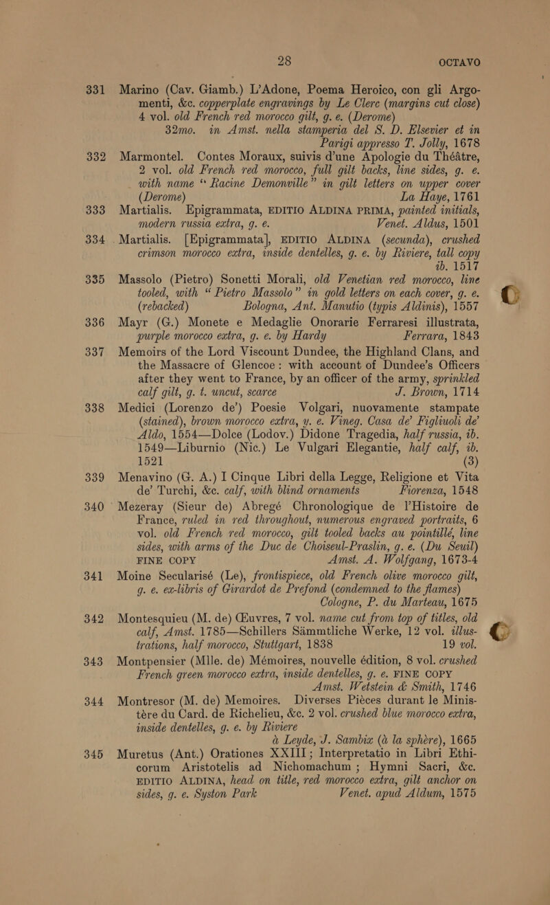 331 332 333 334 339 336 337 338 339 340 342 343 344 345 28 OCTAVO Marino (Cav. Giamb.) L’Adone, Poema Heroico, con gli Argo- menti, &amp;c. copperplate engravings by Le Clerc (margins cut close) 4 vol. old French red morocco gilt, g. e. (Derome) 32mo0. in Amst. nella stamperia del S. D. Elsevier et in Parigi appresso T. Jolly, 1678 Marmontel. Contes Moraux, suivis d’une Apologie du Théatre, 2 vol. old French red morocco, full gilt backs, line sides, g. ¢. with name * Racine Demonville” in gilt letters on upper cover (Derome) La Haye, 1761 Martialis. Epigrammata, EDITIO ALDINA PRIMA, painted initials, modern russia extra, g. é. Venet. Aldus, 1501 crimson morocco extra, inside dentelles, g. e. by Riviere, tall copy ab. 1517 Massolo (Pietro) Sonetti Morali, old Venetian red morocco, line tooled, with “ Pietro Massolo” in gold letters on each cover, 9. é. (rebacked) Bologna, Ant. Manutio (typis Aldinis), 1557 Mayr (G.) Monete e Medaglie Onorarie Ferraresi illustrata, purple morocco extra, g. e. by Hardy Ferrara, 1843 Memoirs of the Lord Viscount Dundee, the Highland Clans, and the Massacre of Glencoe: with account of Dundee’s Officers after they went to France, by an officer of the army, sprinkled calf gilt, g. t. uncut, scarce J. Brown, 1714 Medici (Lorenzo de’) Poesie Volgari, nuovamente stampate (stained), brown morocco eatra, y. e. Vineg. Casa de Figliuoli de’ Aldo, 1554—Dolce (Lodov.) Didone Tragedia, half russia, ib. 1549—Liburnio (Nic.) Le Vulgari Elegantie, half calf, ib. 1521 (3) Menavino (G. A.) I Cinque Libri della Legge, Religione et Vita de’ Turchi, &amp;c. calf, with blind ornaments Fiorenza, 1548 France, ruled in red throughout, numerous engraved portraits, 6 vol. old French red morocco, gilt tooled backs au pointille, line sides, with arms of the Duc de Choiseul-Praslin, g. e. (Du Seuil) FINE COPY Amst, A. Wolfgang, 1673-4 Moine Secularisé (Le), frontispiece, old French olive morocco gilt, g. ¢ ex-libris of Girardot de Prefond (condemned to the flames) Cologne, P. du Marteau, 1675 Montesquieu (M. de) Ciuvres, 7 vol. name cut from top of titles, old calf, Amst. 1785—Schillers Sammtliche Werke, 12 vol. allus- trations, half morocco, Stuttgart, 1838 19 vol. Montpensier (Mlle. de) Mémoires, nouvelle édition, 8 vol. crushed French green morocco extra, inside dentelles, g. e. FINE COPY Amst. Wetstein &amp; Smith, 1746 Montresor (M. de) Memoires. Diverses Piéces durant le Minis- tere du Card. de Richelieu, &amp;c. 2 vol. crushed blue morocco extra, inside dentelles, g. e. by Riviere a Leyde, J. Sambia (a la sphére), 1665 Muretus (Ant.) Orationes XXIII; Interpretatio in Libri Ethi- corum Aristotelis ad Nichomachum ; Hymni Sacri, &amp;c. EDITIO ALDINA, head on title, red morocco extra, gilt anchor on sides, g. e. Syston Park Venet. apud Aldum, 1575