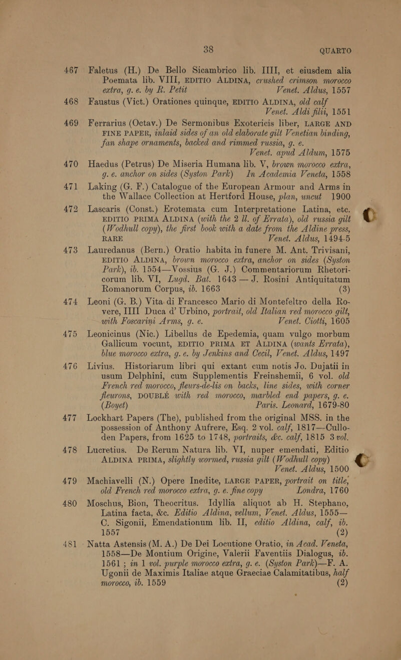 467 468 473 479 480 48] 38 QUARTO Faletus (H.) De Bello Sicambrico lib. IIII, et eiusdem alia Poemata lib. VIII, EDITIO ALDINA, crushed crimson morocco extra, g.é. by R. Petit Venet. Aldus, 1557 Faustus (Vict.) Orationes quinque, EDITIO ALDINA, old calf Venet. Aldi filti, 1551 Ferrarius (Octav.) De Sermonibus Exotericis liber, LARGE AND FINE PAPER, tnlaid sides of an old elaborate gilt Venetian binding, Fan shape ornaments, backed and rimmed russia, g. é. Venet. apud Aldum, 1575 Haedus (Petrus) De Miseria Humana lib. V, brown morocco extra, g. e. anchor on sides (Syston Park) In Academia Veneta, 1558 Laking (G. F.) Catalogue of the European Armour and Arms in the Wallace Collection at Hertford House, plan, uncut 1900 Lascaris (Const.) Erotemata cum Interpretatione Latina, etc. EDITIO PRIMA ALDINA (with the 2 ll. of Errata), old russia gilt (Wodhull copy), the first book with a date from the Aldine press, RARE Venet. Aldus, 1494-5 Lauredanus (Bern.) Oratio habita in funere M. Ant. Trivisani, EDITIO ALDINA, brown morocco extra, anchor on sides (Syston Park), 1b. 1554—Vossius (G. J.) Commentariorum Rhetori- corum lib. VI, Lugd. Bat. 1643 — J. Rosini Antiquitatum Romanorum Corpus, 7b. 1663 (3) Leoni (G. B.) Vita di Francesco Mario di Montefeltro della Ro- vere, IIII Duca d’ Urbino, portrait, old Italian red morocco gilt, with Foscarini Arms, g. é. Venet. Ciottt, 1605 Leonicinus (Nic.) Libellus de Epedemia, quam vulgo morbum Gallicum vocunt, EDITIO PRIMA ET ALDINA (wants Errata), blue morocco extra, g.e. by Jenkins and Cecil, Venet. Aldus, 1497 Livius. Historiarum libri qui extant cum notis Jo. Dujatii in usum Delphini, cum Supplementis Freinshemii, 6 vol. old French red morocco, fleurs-de-lis on backs, line sides, with corner fleurons, DOUBLE with red morocco, marbled end papers, g. e. (Loyet) Paris. Leonard, 1679-80 Lockhart Papers (The), published from the original MSS. in the possession of Anthony Aufrere, Esq: 2 vol. calf, 1817—-Cullo- den Papers, from 1625 to 1748, portraits, de. calf, 1815 3 vol. Lucretius. De Rerum Natura lib. VI, nuper emendati, Editio ALDINA PRIMA, slightly wormed, russia gilt (Wodhull copy) Venet. Aldus, 1500 Machiavelli (N.) Opere Inedite, LARGE PAPER, portrait on title, old French red morocco extra, g. @. fine copy Londra, 1760 Moschus, Bion, Theocritus. Idyllia aliquot ab H. Stephano, Latina facta, &amp;c. Editio Aldina, vellum, Venet. Aldus, 1555— C. Sigonii, Emendationum lib. Il, editio Aldina, calf, 10. 1557 (2) 1558—De Montium Origine, Valerii Faventiis Dialogus, 1b. 1561 ; in 1 vol. purple morocco extra, g. e. (Syston Park)—F. A. Ugonii de Maximis Italiae atque Graeciae Calamitatibus, half