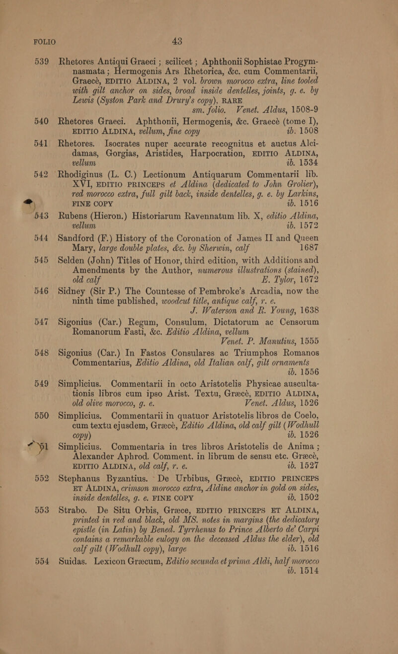 539 546 548 549 550 552 5d3 5d4 Rhetores Antiqui Graeci ; scilicet ; Aphthonii Sophistae Progym- nasmata ; Hermogenis Ars Rhetorica, &amp;c. cum Commentaril, Graecé, EDITIO ALDINA, 2 vol. brown morocco extra, line tooled with gilt anchor on sides, broad inside dentelles, joints, g. e. by Lewis (Syston Park and Drury’s copy), RARE sm. folio. Venet. Aldus, 1508-9 Rhetores Graeci. Aphthonii, Hermogenis, &amp;c. Graecé (tome I), EDITIO ALDINA, vellum, fine copy ib. 1508 Rhetores. Isocrates nuper accurate recognitus et auctus Alci- damas, Gorgias, Aristides, Harpocration, EDITIO ALDINA, vellum 1b, 1534 XVI, EDITIO PRINCEPS ef Aldina (dedicated to John Grolier), red morocco extra, full gilt back, inside dentelles, g. e. by Larkins, FINE COPY ib. 1516 Rubens (Hieron.) Historiarum Ravennatum lib. X, editio Aldina, vellum ib. 1572 Sandford (F.) History of the Coronation of James II and Queen Mary, large double plates, d&amp;c. by Sherwin, calf 1687 Selden (John) Titles of Honor, third edition, with Additions and Amendments by the Author, numerous illustrations (stained), old calf E. Tylor, 1672 Sidney (Sir P.) The Countesse of Pembroke’s Arcadia, now the ninth time published, woodcut title, antique calf, r. e. J. Waterson and R. Young, 1638 Sigonius (Car.) Regum, Consulum, Dictatorum ac Censorum Romanorum Fasti, &amp;c. Editio Aldina, vellum Venet. P. Manutius, 1555 Sigonius (Car.) In Fastos Consulares ac Triumphos Romanos Commentarius, Editio Aldina, old Italian calf, gilt ornaments ; ib. 1556 Simplicius. Commentarii in octo Aristotelis Physicae ausculta- tionis libros cum ipso Arist. Textu, Greece, EDITIO ALDINA, old olive morocco, g. é. Venet. Aldus, 1526 Simplicius. Commentarii in quatuor Aristotelis libros de Coelo, cum textu ejusdem, Greece, Hditio Aldina, old calf gilt (Wodhull copy) ib, 1526 Simplicius. Commentaria in tres libros Aristotelis de Anima ; Alexander Aphrod. Comment. in librum de sensu etc. Greece, EDITIO ALDINA, old calf, r. e. ab, 1527 Stephanus Byzantius. De Urbibus, Greecé, EDITIO PRINCEPS ET ALDINA, crimson morocco extra, Aldine anchor in gold on sides, inside dentelles, g. ¢. FINE COPY ab, 1502 Strabo. De Situ Orbis, Greece, EDITIO PRINCEPS ET ALDINA, printed in red and black, old MS. notes in margins (the dedicatory epistle (in Latin) by Bened. Tyrrhenus to Prince Alberto de’ Carpi contains a remarkable eulogy on the deceased Aldus the elder), old calf gilt (Wodhull copy), large ib. 1516 Suidas. Lexicon Grecum, Hditio secunda et prima Aldi, half morocco 1b, 1514