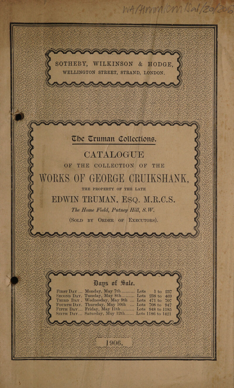          ee K           Mel A ws y Sou ON Cl EN ~~ wo SN N N x N oS PN ONES NORA 7 pe i aN “NS je SNe AS a “LAa\4: ~ Zz  ee ye ales ale cA Si A a 3 amt F _-s ZN SEN ye    rs     ANS va 47 AP SAN Ole Sn wes AIRE Reet La PME ERE PAI Re iS aE Ie Mel Pan bos | Le, ean PR a Poi 7 SA ne é alt 240 vas Vv vas / XN Ne NO RNA eT fox Tae *—l eo * Ss Vee en               1 S! /. \ pi IN  oN Sgn : ; Nog Sas CB egal TVs Oe Os REN NSS SINS NSAI SSS - } ANA EAN LANL NEN JOS NEN Oe NESS 9 I + 2 I~ NSAI Bee NON ENA ee - 9 : N N SS PN ay fe Oe : SENSES ON ast ONS Eons Gas * Ease Ege WELLINGTON STREET, STRAND, LONDON.     4 A 4 z ; ~ AS ~“ \ZA mee ah, ~ S 7 J~ N ~~ aN. SN Nees EE APE eI S Nei BOONES . AS YSIS sf NI ay Be phe etn ahh PO eh Yodo ht NT EN teh FI NSO NI NES 2 past se Hf pe ey ss ae ~ NON See Nee Ne ry CaN IN Pe Nw RN NN Ne NN -*47N LEAS aA; NAO BON Ae WATE A eA NS OMA NO NR ANE OR ANALG PNAC NECN FS NGREN TS Roe + 7~ Reva 7 \~ ~WS4 I~ WN I> 41S {~ om Of era / ~ I~ ~ ANG i> ww BSNS. NEN eT NENA te Ae AS NENT ONINI NUS OEINA ANON AL BSR N+ N= XN i py be 1 7  Be: fe  CATALOGUE eas   OF THE COLLECTION. OF THE ORKS OF GEORGE CRUIKSHANK, a THE PROPERTY OF THE LATE EDWIN TRUMAN, Esq. M.RB.G.S. The Home Field, Putney Hill, S.W.   FN ~ \~ 4 “N AY   ~N = AN        (Sotp By OrpDER OF EXECUTORS).                    SV ie Vo Ne - ~~. ae CSD Papa a aera > ’ wae Ppa Si (ithe: BE SES PEESa) Soo) VSS oer eat a aed File Wg ie Pee 7 x Sen “yy ays CaS nce . bank: AS ‘, 1s ar Le eee i to Y Nil RS BaD fe SR RELL EH PND LY LT De Pee fe SOY NA ry POLL PY SO LAT AISI OI Ae ta Oe ae Oe a fa OL fa ee fe ~ V4 “ NZ NZ Sef ~ iii aa SRV APES AES ose NS Vy Nl SSNS VS, NRy; VOSS VOSS Nays LOS ESS ISS KN A . Ns Wes po ey NSS Ry Ny SNS SN = eS NS hee SS Rae aN NAA sleDoleS Sales ole Opts ia tes ~asle le NES oo YN fie NI uN Se his eS CaO ap SPIN STP EN pee ENS ER SN ON Spe EN DIR ~; Nene Wa fe eS er I aT COONS LO ANGI ENL eNO ANG Oy URN Ar ab set ALL erat Aaa aR J 1 LAVA Wi NARA Dip PN Ree ND ab Ma EN NR oe WN Ney Soke Sere ies ADS SS SEAS Nes vis \ sedis} SIS NSC WINS SINS SAIS SAT SAGX SE i~ We ee a ak a “NN RSNA in SANNA ASN SENT NS. NEN CANAT OZ NNT OA NEN ce MEN CNRS, BENT EN Pou iN Rae SGI FIN SI SIS Se i Leas Tears ek SNS SSIS Sie PES AEN SES) ONES NSS AES = ay = ea: Seeley Regn Ge gee eee Rye iy ce ME eae ae eer Aecne pe ee, fs a PEON RIN UREN BONG ENE NEC aX ARN IRIN SIR IN SN SIN US ea a ee AMMAN ENE TA AL. MEN Cua Nee NA he NA ene, OANA NE ANS PANG DNS: MEALS BANNAN CN Ns No ty a) Vie’ pee Soe UR rey LUNE | NR N SA See MOSS RIS SAI SSRIS DAIS AIS SIS Ne GN RN NONI NERS CN ANN RSENS PEN NA Sle Sie te le Lad? aa yaa ha MSN YS Ura, epee az ae oe SX AS Tat START female wae xg Soot ih) ue! Days of Sale. First Day ... Monday, May 7th......... Lots 1 to 237 Seconp Day. Tuesday, May 8th......... Lots 238 to 469 Tuirp Day. Wednesday, May 9th ... Lots 471 to 707 FourtH Day. Thursday, May 10th ... Lots 708 to 947 Fiera Day... Friday, May llth......... Lots 948 to 1185 Sixta Day... Saturday, May 12th...... Lots 1186 to 1421 @  oe x Zs \ a sols hse: feats hoe ie ak eG Tae pe ice Sp eo Bicep ee fee ta, ag Ay. A RIM Ne eI el SIN OreU Use Cae! GE cae 7 7 Lee RC on ene one aa mae SNORE EONS UES NS OR Na Se NT eS NCIS NOT < % &amp; g ‘ x = - \ < N \ % Ly \ - \ x N es ‘\ Pars CAA SAP SF PR ASA ~~ SS J AZ JE OZ Oe erat Up ERY in? Ly a Tite BES Iie te Meee niegt na bey At aeh yt oak tang Pee RCS yee Ne GANS Sh NEN Ne Beat Se Y\7 Bucs = tear earatos io                                     