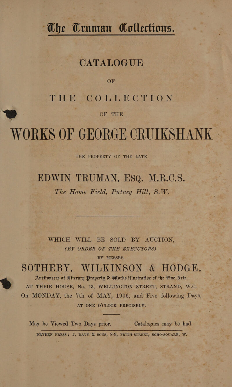Che Gruman Collections. - CATALOGUE OF aD Eb ete CY oto Bi CN: 2 | OF THE | WORKS OF GEORGE CRUIKSHANK - THE PROPERTY OF THE LATE EDWIN TRUMAN, ESO. M.RB.C.S. The Home Field, Putney Hill, S.W.   WHICH WILL BE SOLD BY AUCTION, (BY ORDER OF THE EXECUTORS) BY MESSRS. SOTHEBY, WILKINSON &amp; HODGE. Auctioneers of Hiterary Property &amp; Works illustrative of the Fine Arts, ) AT THEIR HOUSE, No. 13, WELLINGTON STREET, STRAND, W.C. On MONDAY, the 7th of MAY, 1906, and Five following Days, AT ONE O'CLOCK PRECISELY. _ May be Viewed Two Days prior. Catalogues may be had. DRYDEN PRESS; J, DAVY &amp; SONS, 8-9, FRITH-STREET, SOHO-SQUARE, W,