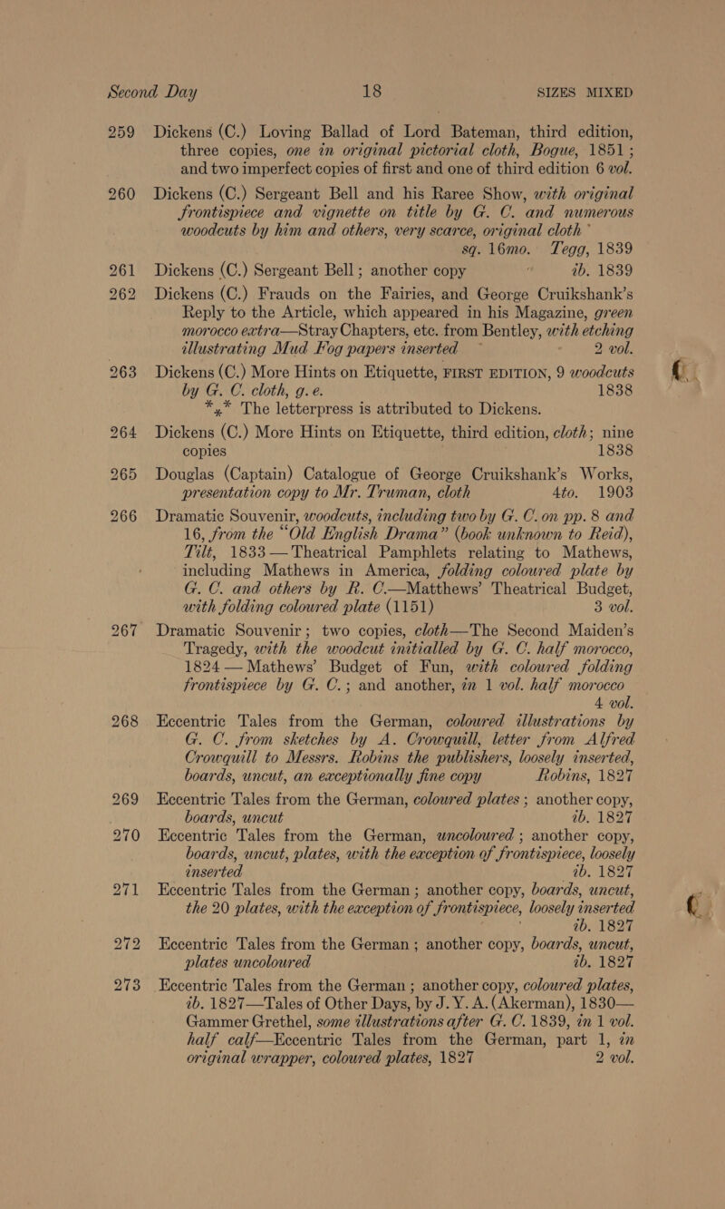259 260 268 Dickens (C.) Loving Ballad of Lord Bateman, third edition, three copies, one in original pictorial cloth, Bogue, 1851 ; and two imperfect copies of first and one of third edition 6 vol. Dickens (C.) Sergeant Bell and his Raree Show, with original Srontispiece and vignette on title by G. C. and numerous woodcuts by him and others, very scarce, original cloth ° sq. 16mo. Tegg, 1839 Dickens (C.) Sergeant Bell ; another copy é 1b. 1839 Dickens (C.) Frauds on the Fairies, and George Cruikshank’s Reply to the Article, which appeared in his Magazine, green morocco extra—Stray Chapters, etc. from Bentley, with etching illustrating Mud Fog papers inserted ~ 2 vol. Dickens (C.) More Hints on Etiquette, FIRST EDITION, 9 woodcuts by G. C. cloth, g. e. 1838 *,* The letterpress is attributed to Dickens. Dickens (C.) More Hints on Etiquette, third edition, cloth; nine copies 1838 Douglas (Captain) Catalogue of George Cruikshank’s Works, presentation copy to Mr. Truman, cloth 4to. 1903 Dramatic Souvenir, woodcuts, including two by G. C.on pp. 8 and 16, from the “Old English Drama” (book unknown to Reid), Tilt, 1833— Theatrical Pamphlets relating to Mathews, including Mathews in America, folding coloured plate by G. C. and others by R. C—Matthews’ Theatrical Budget, with folding coloured plate (1151) 3 vol. Dramatic Souvenir; two copies, cloth—The Second Maiden’s Tragedy, with the woodcut initialled by G. C. half morocco, 1824 — Mathews’ Budget of Fun, with coloured folding frontispiece by G. C.; and another, 72 1 vol. half morocco , 4 vol. Eccentric Tales from the German, colowred illustrations by G. C. from sketches by A. Crowquill, letter from Alfred Crowquili to Messrs. Robins the publishers, loosely inserted, boards, uncut, an exceptionally fine copy Robins, 1827 Eccentric Tales from the German, coloured plates ; another copy, boards, uncut 10.) 1827 Eccentric Tales from the German, wncolowred ; another copy, boards, uncut, plates, with the eaception of frontispiece, loosely inserted 0b. 1827 Eccentric Tales from the German; another copy, boards, uncut, the 20 plates, with the exception of frontispiece, loosely inserted ib. 1827 Eccentric Tales from the German; another copy, boards, wncut, plates uncoloured 1b. 1827 ib. 1827—Tales of Other Days, by J. Y. A. (Akerman), 1830— Gammer Grethel, some illustrations after G. C. 1839, in 1 vol. half calf—Kccentric Tales from the German, part 1, zn