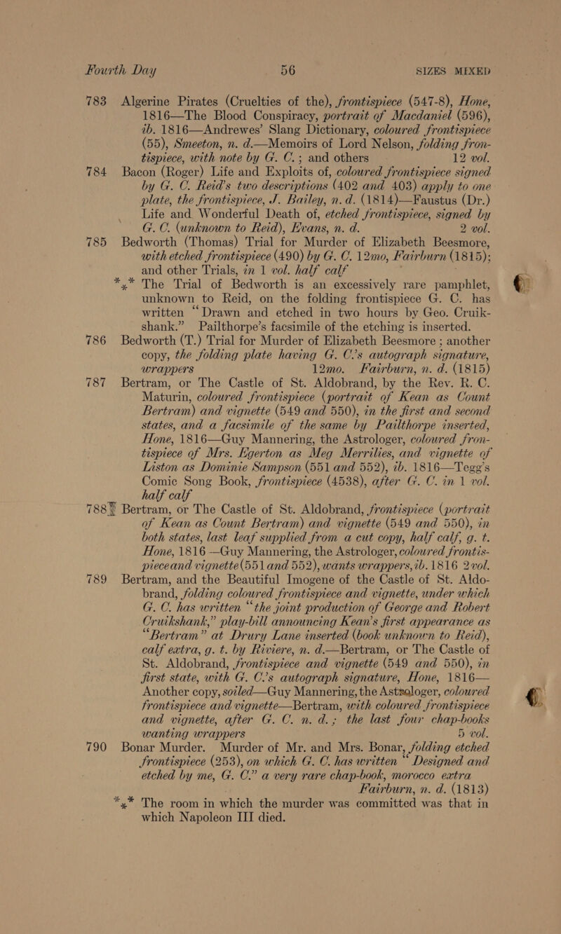 783 Algerine Pirates (Cruelties of the), frontispiece (547-8), Hone, 1816—The Blood Conspiracy, portrait of Macdaniel (596), 7b, 1816—Andrewes’ Slang Dictionary, coloured frontispiece (55), Smeeton, n. d.tMemoirs of Lord Nelson, folding fron- tispiece, with note by G. C.; and others 12 vol. 784 Bacon (Roger) Life and Exploits of, coloured frontispiece signed by G. C. Reid’s two descriptions (402 and 403) apply to one plate, the frontispiece, J. Bailey, n.d. (1814)—Faustus (Dr.) Life and. Wonderful Death of, etched frontispiece, signed by G. C. (unknown to Reid), Evans, n. d. 2 vol. 785 Bedworth (Thomas) Trial for Wiardarcor Elsabeen Beesmore, with etched fr ontisprece (490) by G. CO. 12mo, Fa airburn (1815); and other Trials, 72 1 vol. half calf 4 he rial “of Bhdworth is an excessively rare pamphlet, unknown to Reid, on the folding frontispiece G. C. has written “Drawn and etched in two hours by Geo. Cruik- shank.” Pailthorpe’s facsimile of the etching is inserted. 786 Bedworth (T.) Trial for Murder of Elizabeth Beesmore ; another copy, the folding plate having G. C’s autograph signature, wrappers 12mo. Fairburn, n. d. (1815) 787 Bertram, or The Castle of St. Aldobrand, by the Rev. R. C. Maturin, coloured frontispiece (portrait of Kean as Count Bertram) and vignette (549 and 550), in the first and second states, and a facsimile of the same by Pailthorpe inserted, Hone, 1816—Guy Mannering, the Astrologer, coloured jfron- tispiece of Mrs. Egerton as Meg Merrilies, and vignette of Liston as Dominie Sampson (551 and 552), ib. 1816—Tege’s Comic Song Book, frontispiece (4538), after G. C. in 1 vol. half calf 788% Bertram, or The Castle of St. Aldobrand, frontispiece (portrait of Kean as Count Bertram) and vignette (549 and 550), in both states, last leaf supplied from a cut copy, half calf, g. t. Hone, 1816 —Guy Maunnering, the Astrologer, colowred frontis- pieceand vignette(551 and 552), wants wrappers, ib. 1816 2-vol. 789 Bertram, and the Beautiful Imogene of the Castle of St. Aldo- brand, folding coloured frontispiece and vignette, under which G. C. has written “the joint production of George and Robert Cruikshank,” play-bill announcing Kean’s first appearance as “Bertram” at Drury Lane inserted (book unknown to Reid), calf extra, g. t. by Riviere, n. d.—Bertram, or The Castle of St. Aldobrand, frontispiece and vignette (549 and 550), in jirst state, with G. C’s autograph signature, Hone, 1816— Another copy, soz/ed—Guy Mannering, the Astxaloger, coloured frontispiece and vignette—Bertram, with coloured frontispiece and vignette, after G. C. n. d.; the last four chap books wanting wrappers 5 vol. 790 Bonar Murder. Murder of Mr. and Mrs. Bonar, Jolding ol Frontispiece (253), on which G. C. has written “ Designed and etched by me, G. C.” a very rare chap-book, morocco extra Waerbur n, n. a. (1813) *,* The room in whichuthennmede er dem emmmnisted waa: that-in which Napoleon III died.