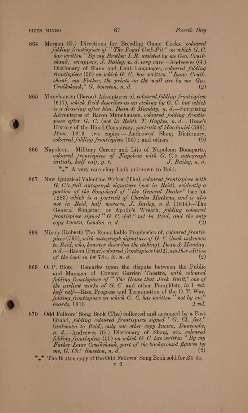 864 866 867 868 869 870 Morgan (G.) Directions for Breeding Game Cocks, coloured JSolding fr ontispiece of “ The Royal Cock-Pit” on avhich GC. has written “By my Brother I. R. assisted by me Geo. Cruik- shank,” wrappers, J. Bailey, n. d. very rare—Andrewes (G.) i caonaty of Slang and Cant Languages, coloured Solding frontispiece (55) on which G. C. has written “Isaac Cruik- shank, my Father, the prints on the wall are by me Geo. Cruikshank,” Gt. Smeeton, n. d. (2) Munchausen (Baron) Adventures of, coloured folding frontispiece (617), which Reid describes as an etching by G. C. but which is a drawing after him, Dean & Munday, n. d.—Surprising Adventures of Baron Munchausen, coloured folding frontis- piece after G. C. (not in Reid), T. Hughes, n. d.—Hone’s History of the Blood Conspiracy, portrait of Macdaniel (596), Hone, 1816 two copies— Andrewes’ Slang Dictionary, coloured folding frontispiece (55) ; and others (9) Napoleon. Military Career and Life of Napoleon Bonaparte, coloured frontispiece of Napoleon with G. C’s autograph initials, half calf, g. t. J. Bailey, n. d. *,* A very rare chap book unknown to Reid. New Quizzical Valentine Writer (The), coloured frontispiece with G. Cs full autograph signature (not in Reid), evidently a portion of the Song-head of “the General Dealer” (see lot 1283) which ts a portrait of Charles Mathews, and is also not in Reid, half morocco, J. Bailey, n. d. (1814)—The General Songster, or Apollo’s Wreath, folding coloured frontispiece signed “ G. C. delt.” not in Reid, and the only copy known, London, n. d. (2) Nixon (Robert) The Remarkable Prophecies of, colowred frontis- piece (760), with autograph signature of G. C. (book unknown to Reid, who, however describes the etching), Dean & Munday, oo Bacon (Friar) coloured frontispiece (402), another edition of the book in lot 784, ib. n. d. (2) O. P: Riots. Remarks upon the dispute between the Public and Manager of Covent Garden Theatre, with coloured Folding frontispiece of “ The House that Jack Built,” one of the earliest works of G. C. and other Pamphlets, 22 1 vol. half calf—Rise, Progress and Termination of the O. P. War, folding frontispiece on which G. C. has written “ not by me,’ boards, 1810 2 vol. Odd Fellows’ Song Book (The) collected and arranged By a Past Grand, folding coloured frontispiece signed “ G. Ck. fect.” (unknown to Reid), only one other copy known, Duncombe, n. d.—Andrewes (G.) Dictionary of Slang, etc. colour od folding frontispiece (55) on which G. C. has written By my Father Isaac Cruikshank, part of the background figures is Y me, G. Ck.” Smeeton, n. a (2) FY