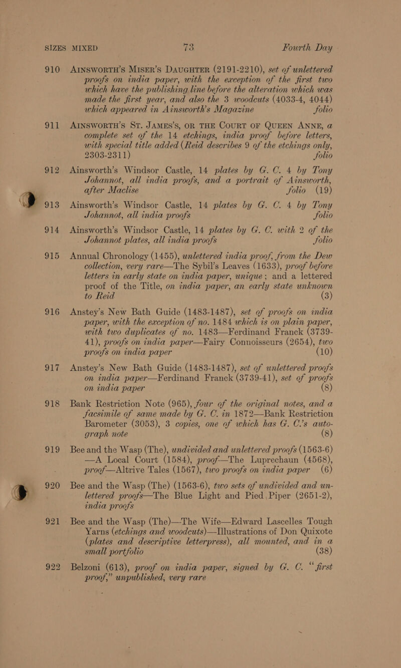 910 911 916 hy 918 abo 921 AINSWORTH’S MISER’S DAUGHTER (2191-2210), set of unlettered proofs on india paper, with the exception of the first two which have the publishing line before the alteration which was made the first year, and also the 3 woodcuts (4033-4, 4044) which appeared in Ainsworth’s Magazine Solio AINSWORTH’S ST. JAMES’S, OR THE COURT OF QUEEN ANNE, @ complete set of the 14 etchings, india proof before letters, with special title added (Reid describes 9 of the etchings only, 2303-2311) folio Ainsworth’s Windsor Castle, 14 plates by G.C. 4 by Tony Johannot, all india proofs, and a portrait of Ainsworth, after Maclise folio (19) Ainsworth’s Windsor Castle, 14 plates by G. C. 4 by Tony — JSohannot, all india proofs Solio Ainsworth’s Windsor Castle, 14 plates by G. C. with 2 of the Johannot plates, all india proofs Solio Annual Chronology (1455), unlettered india proof, from the Dew collection, very rare—The Sybil’s Leaves (1633), proof before letters in early state on india paper, unique; and a lettered proof of the Title, on india paper, an early state unknown to Reid (3) Anstey’s New Bath Guide (1483-1487), set of proofs on india paper, with the exception of no. 1484 which is on plain paper, with two duplicates of no. 1483—Ferdinand Franck (3739- 41), proofs on india paper—Fairy Connoisseurs (2654), tao proofs on india paper (10) Anstey’s New Bath Guide (1483-1487), set of unlettered proofs on india paper—Ferdinand Franck (3739- 41), set of proofs on india paper (8) Bank Restriction Note (965), four of the original notes, and a Sacsimile of same made by G. C. in 1872—Bank Restriction Barometer (3053), 3 copies, one of which has G. Cs auto- graph note (8) Bee and the Wasp (The), undivided and unlettered proofs (1563-6) —A Local Court (1584), progf—The Luprechaun (4568), proof —Altrive Tales (1567), two proofs on india paper (6) Bee and the Wasp (The) (1563-6), tao sets of undivided and un- lettered proofs—The Blue Light and Pied Piper (2651-2), india proofs Yarns (etchings and woodcuts)—Illustrations of Don Quixote (plates and descriptive letterpress), all mounted, and in a small portfolio (38) Belzoni (613), proof on india paper, signed by G. C. “ first proof,” unpublished, very rare