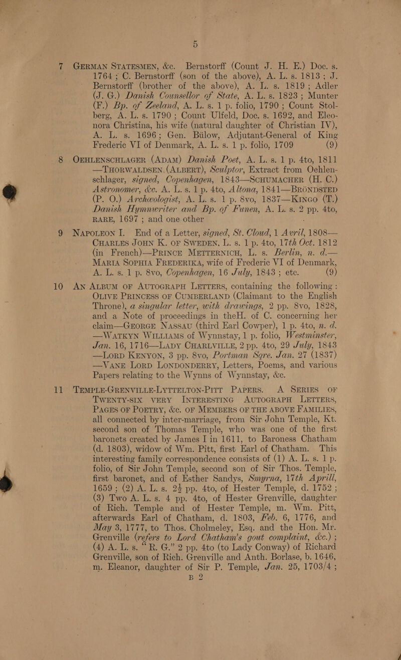 5 1764; C. Bernstorff (son of the above), A. L. s. 1813; J. Bernstorff (brother of the above), A. L. s. 1819; Adler (J. G.) Danish Counsellor of State, A. L. s. 1823 ; Munter (F.) Bp. of Zeeland, A. lL. s. 1 p. folio, 1790; Count Stol- berg, A. L. s. 1790; Count Ulfeld, Doc. s. 1692, and Eleo- nora Christina, his wife (natural daughter of Christian IV), A. L. s. 1696; Gen. Bilow, Adjutant-General of King Frederic VI of Denmark, A. L. s. 1 p. folio, 1709 (9) —THORWALDSEN. (ALBERT), Sculptor, Extract from Oehlen- schlager, signed, Copenhagen, 1843—Scuumacuer (H. C.) Astronomer, &amp;e. A. L.s. 1p. 4to, Altona, 1841—BRONDSTED (P. 0.) Archeologist, A. L. s. 1 p. 8vo, 1837—Kineo (T.) Danish Hymnwriter and Bp. of Funen, A. Ix 8: 2 pp. 460, RARE, 1697 ; and one other CHARLES JOHN K. OF SWEDEN, L. s. 1 p. 4to, 17th Oct. 1812 (in French)—Prince Metrernicu, L. s. Berlin, n. dim MARIA SOPHIA FREDERIKA, wife of Frederic VI of Denmark, A. L. s. 1 p. 8vo, Copenhagen, 16 July, 1843 ; ete. (9) OLIVE PRINCESS OF CUMBERLAND (Claimant to the English Throne), a singular letter, with drawings, 2 pp. 8vo, 1828, and a Note of proceedings in theH. of C. concerning her claim—Grorce Nassau (third Earl Cowper), 1 p. 4to, . d. —WATKYN WILLIAMS of ie Pans'ay 1 p. folio, Westminster, Jan. 16, 1716—Laby CHARLVILLE, 2 pp. 4to, 29 July, 1843 —Lorp KENYON, 3 pp. 8vo, Portman Sqre. Jan, 27 (1837) —VANE LoRD LoNDONDERRY, Letters, Poems, and various Papers relating to the Wynns of Worualatane &amp;e. TWENTY-SIX VERY INTERESTING AUTOGRAPH LETTERS, PAGES OF PoETtrRY, &amp;c. OF MEMBERS OF THE ABOVE FAMILIES, all connected by inter-marriage, from Sir John Temple, Kt. second son of Thomas Temple, who was one of the first baronets created by James I in 1611, to Baroness Chatham (d. 1803), widow of Wm. Pitt, first Earl of Chatham. This interesting family correnrendenee consists of (1) A. L. s. 1 p. folio, of Sir John Temple, second son of Sir Thos. Temple, first baronet, and of Esther Sandys, Smyrna, 17th Apr Ht, 1659 ; (2) eT: s. 24 pp. 4to, of Hester Temple, d. 1752 (3) Troe Mees A pp. 4to, opt Elester Grenville, aidehte: of Rich. Temple and of ‘Hester Temple, m. Wm. Pitt, afterwards Earl of Chatham, d. 1803, Heb. 6, 1776, and May 3, 1777, to Thos. Cholmeley, Esq. and the Hon. Mr. Grenville (refers to Lord Chatham’s gout complaint, &amp;c.) ; (4) A. L.s. “R. G.” 2 pp. 4to (to Lady Conway) of Richard Grenville, son of Rich. Grenville and Anth. Borlase, b. 1646, m. Eleanor, daughter of Sir P. Temple, Jan. 25, 1703/4 ; Baw