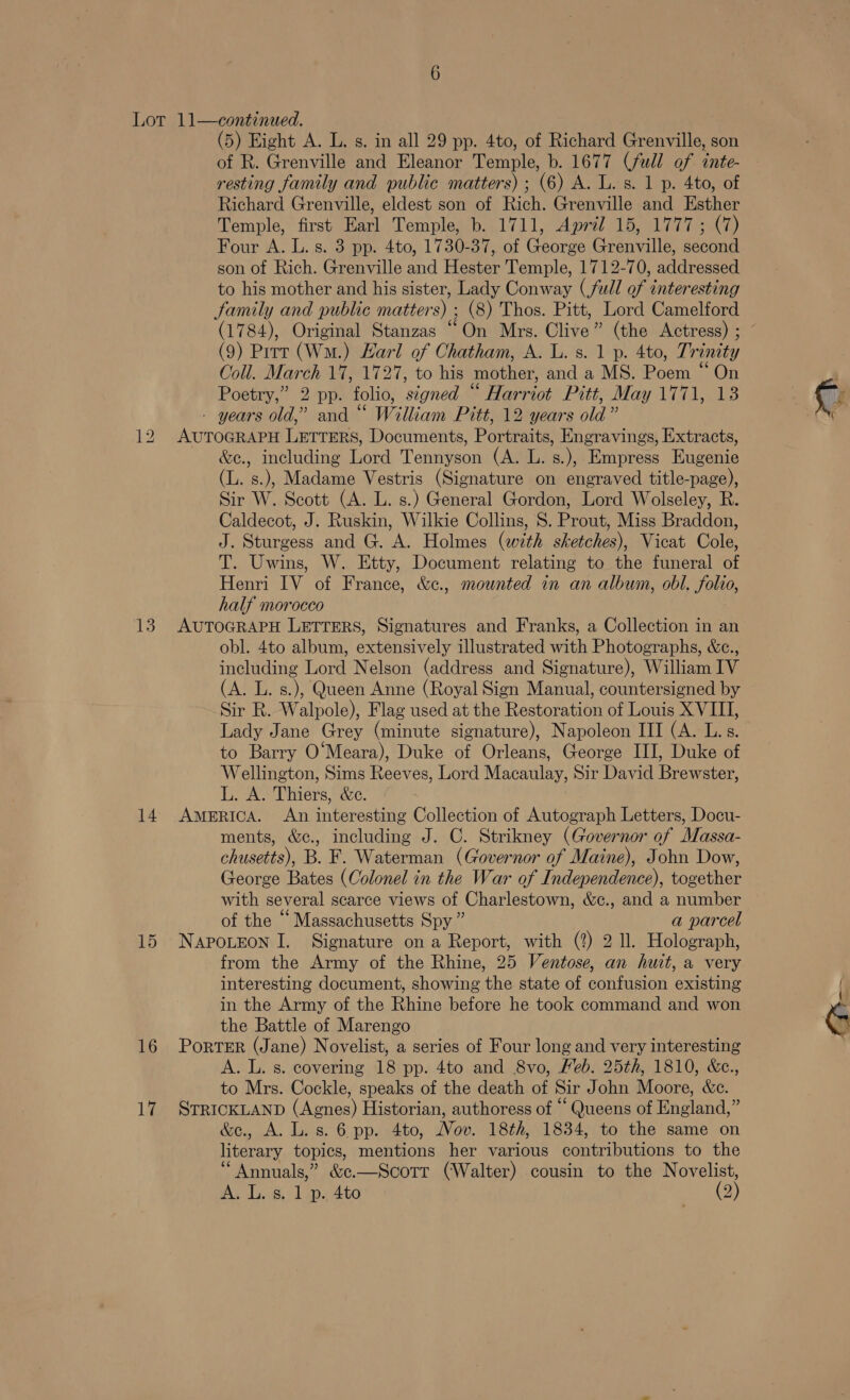 13 14 15 16 17 (5) Eight A. L. s. in all 29 pp. 4to, of Richard Grenville, son of R. Grenville and Eleanor Temple, b. 1677 (full of inte- resting family and public matters) ; (6) A. lL. s. 1 p. 4to, of Richard Grenville, eldest son of Rich. Grenville and Esther Temple, first Earl Temple, b. 1711, Aprél 15, 1777; (7) Four A. L. s. 3 pp. 4to, 1730-37, of George Grenville, second son of Rich. Grenville and Hester Temple, 1712-70, addressed to his mother and his sister, Lady Conway (full of interesting Samily and public matter 5) (8) Thos. Pitt, Lord Camelford (1784), Original Stanzas “On Mrs. Clive ” (the Actress) ; (9) Prrr (Wn.) Harl of Chatham, A. L. s. 1 p. 4to, Tr inity Coll. March 17, 1727, to his mother, and a MS. Reena ‘On Poetry,” 2 pp. folio, signed ‘ ‘ Harriot Pitre May Tila - years old,” and “ William Pitt, 12 years old” AUTOGRAPH LETTERS, Documents, Portraits, Engravings, Extracts, &amp;e., including Lord Tennyson (A. L. s.), Empress Eugenie (L. s.), Madame Vestris (Signature on engraved title-page), Sir W. Scott (A. L. s.) General Gordon, Lord Wolseley, R. Caldecot, J. Ruskin, Wilkie Collins, S. Prout, Miss Braddon, ot einer pee ke fiaties Cen sketches), Vicat Cole, T. Uwins, W. Etty, Document relating to the funeral of Henri IV of France, &amp;c., mounted in an album, obl. folio, half morocco AUTOGRAPH LETTERS, Signatures and Franks, a Collection in an obl. 4to album, extensively illustrated with Photographs, &amp;c., including Lord Nelson (address and Signature), William IV (A. L. s.), Queen Anne (Royal Sign Manual, countersigned by Sir R. Walpole), Flag used at the Restoration of Louis X VIII, Lady Jane Grey (minute signature), Napoleon III (A. L.s. to Barry O‘Meara), Duke of Orleans, George III, Duke of Wellington, Sims Reeves, Lord Macaulay, Sir David Brewster, L. A. Thiers, &amp;c. AMERICA. An interesting Collection of Autograph Letters, Docu- ments, &amp;c., including J. C. Strikney (Governor of Massa- chusetts), B. F. Waterman (Governor of Maine), John Dow, George Bates (Colonel in the War of Independence), together with several scarce views of Charlestown, &amp;c., and a number of the “ Massachusetts Spy ” a parcel NAPOLEON I. Signature on a Report, with (?) 2 Il. Holograph, from the Army of the Rhine, 25 Ventose, an huit, a very interesting document, showing the state of confusion existing in the Army of the Rhine before he took command and won the Battle of Marengo PorTER (Jane) Novelist, a series of Four long and very interesting A. L. s. covering 18 pp. 4to and 8vo, Heb. 25th, 1810, &amp;e., to Mrs. Cockle, speaks of the death of Sir John Moore, &amp;e. STRICKLAND (Apres) Historian, authoress of “ Queens of Paciena, - &amp;e., A. L. s. 6 pp. 4to, Nov. 18th, 1834, to the same on eae topics, mentions her various coutributions to the “Annuals,” &amp;e.—Scorr (Walter) cousin to the Novelist,