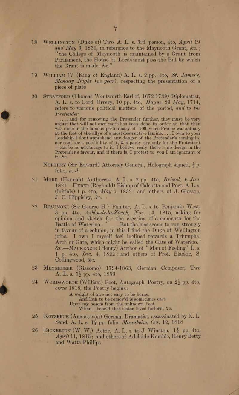 i 18 We.uinGcTon (Duke of) Two A. L. s. 3rd person, 4to, April 19 and May 3, 1839, in reference to the Maynooth Grant, &amp;c. ; “the College of Maynooth is maintained by a Grant from Parliament, the House of Lords must pass the Bill by which the Grant is made, &amp;e.” 19 Witu1aM IV (King of England) A. L. s. 2 pp. 4to, St. James’s, Monday Night (no year), respecting the presentation of a piece of plate 20 STRAFFORD (Thomas Wentworth Earl of, 1672-1739) Diplomatist, A. L. s. to Lord Orrery, 10 pp. 4to, Hague 29 May, 1714, refers to various political matters of the period, and to the Pretender ....and for removing the Pretender further, they must be very unjust that will not own more has been done in order to that then was done in the famous preliminary of 1709, when France was actualy at the feet of the allys of a most destructive famine. ... I own to your Lordship I dont apprehend any danger of the Pretender’s coming in, nor cant see a possibility of it, &amp; a party cry only for the Protestant —can be no advantage to it, I believe realy there is no design in the Pretender’s favour, and if there is, I protest to you I am ignorant of it, &amp;e. Nortuey (Sir Edward) Attorney General, Holograph signed, $ p. folio, 2. d. 21 More (Hannah) Authoress, A. L. s. 2 pp. 4to, Bristol, 6 Jan. 1821—HeEpErR (Reginald) Bishop of Calcutta and Poet, A. L.s. (initials) 1 p. 4to, May 5, 1832; and others of J. Glossop, J. C. Hippisley, &amp;e. 22 Braumont (Sir George H.) Painter, A. L. s.to Benjamin West, 3 pp. 4to, Ashby-de-la-Zouch, Nov. 13, 1815, asking for opinion and sketch for the erecting of a memento for the Battle of Waterloo: “.... But the bias seems to run strongly in favour of a column, in this I find the Duke of Wellington joins. I own I myself feel inclined towards a Triumphal Arch or Gate, which might be called the Gate of Waterloo,” &amp;c.—MACKENZIE (Henry) Author of “Man of Feeling,” L. s. 1 p. 4to, Dec. 4, 1822; and others of Prof. Blackie, S. Collingwood, &amp;e. 23 MBEYERBEER (Giacomo) 1794-1863, German Composer, Two A esos poe 4to, 1853 24 WorpswortH (William) Poet, Autograph Poetry, on 24 pp. 4to, circa 1818, the Poetry begins: A weight of awe not easy to be borne, And loth to be remov’d is sometimes cast Upon my bosom from the unknown Past When I beheld that sister loved forlorn, &amp;c. 25 KorzmpBur (August von) German Dramatist, assassinated by K. L. Sand, A. L. s. 1¢ pp. folio, Mannheim, Oct. 12, 1818 26 Bickerton (W. W.) Actor, A. L. s. to J. Winston, 14 pp. 4to, April11, 1815; and others of Adelaide Kemble, Henry Betty and Watts Phillips