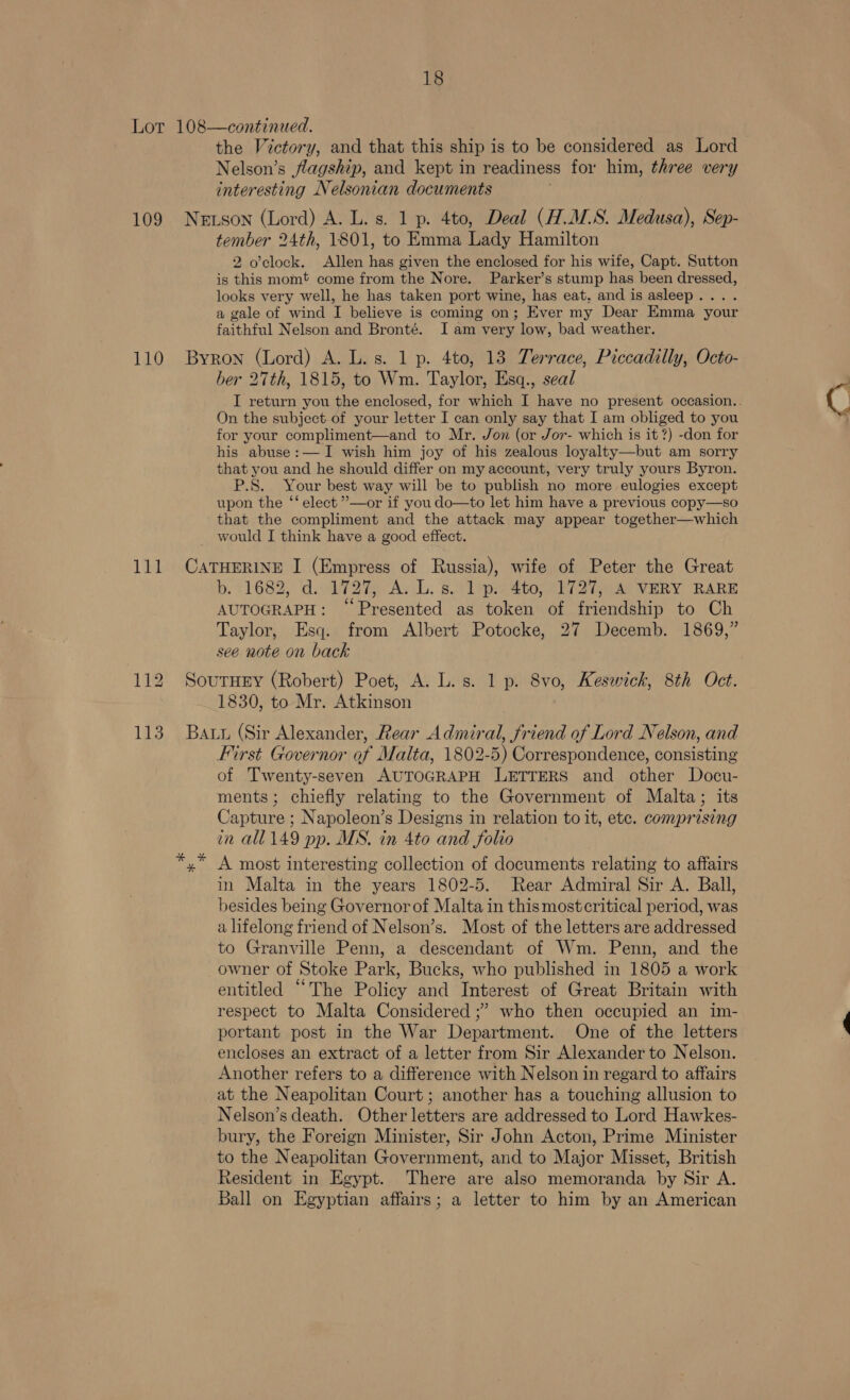 Lor 108—continued. ! the Victory, and that this ship is to be considered as Lord Nelson’s flagship, and kept in readiness for him, three very interesting Nelsonian documents 109 Newtson (Lord) A. L. s. 1 p. 4to, Deal (H.MS. Medusa), Sep- tember 24th, 1801, to Emma Lady Hamilton 2 o'clock. Allen has given the enclosed for his wife, Capt. Sutton is this momt come from the Nore. Parker’s stump has been dressed, looks very well, he has taken port wine, has eat, and is asleep... . a gale of wind I believe is coming on; Ever my Dear Emma your faithful Nelson and Bronté. I am very low, bad weather. 110 Byron (Lord) A. L.s. 1 p. 4to, 13 Terrace, Piccadilly, Octo- ber 27th, 1815, to Wm. Taylor, Esq., seal _I return you the enclosed, for which I have no present occasion.. On the subject of your letter I can only say that I am obliged to you for your compliment—and to Mr. Jon (or Jor- which is it?) -don for his abuse:— I wish him joy of his zealous loyalty—but am sorry that you and he should differ on my account, very truly yours Byron. P.S. Your best way will be to publish no more eulogies except upon the ‘‘ elect ”—or if you do—to let him have a previous copy—so that the compliment and the attack may appear together—which would I think have a good effect. 111 CATHERINE I (Empress of Russia), wife of Peter the Great b. 11682, divi aie AL: 8.9 ispmsto e271 VERY RARE AUTOGRAPH: ‘Presented as token of friendship to Ch Taylor, Esq. from Albert Potocke, 27 Decemb. 1869,” see note on back 112 Sourney (Robert) Poet, A. L. s. 1 p. 8vo, Keswick, 8th Oct. 1830, to Mr. Atkinson 113 Batu (Sir Alexander, Rear Admiral, friend of Lord Nelson, and First Governor of Malta, 1802-5) Correspondence, consisting of Twenty-seven AUTOGRAPH LETTERS and other Docu- ments; chiefly relating to the Government of Malta; its Capture ; Napoleon’s Designs in relation to it, ete. comprising in all 149 pp. MS. in 4to and folio A most interesting collection of documents relating to affairs in Malta in the years 1802-5. Rear Admiral Sir A. Ball, besides being Governor of Malta in this mostcritical period, was a lifelong friend of Nelson’s. Most of the letters are addressed to Granville Penn, a descendant of Wm. Penn, and the owner of Stoke Park, Bucks, who published in 1805 a work entitled “The Policy and Interest of Great Britain with respect to Malta Considered ;’ who then occupied an im- portant post in the War Department. One of the letters encloses an extract of a letter from Sir Alexander to Nelson. Another refers to a difference with Nelson in regard to affairs at the Neapolitan Court; another has a touching allusion to Nelson’s death. Other letters are addressed to Lord Hawkes- bury, the Foreign Minister, Sir John Acton, Prime Minister to the Neapolitan Government, and to Major Misset, British Resident in Egypt. There are also memoranda by Sir A. Ball on Egyptian affairs; a letter to him by an American