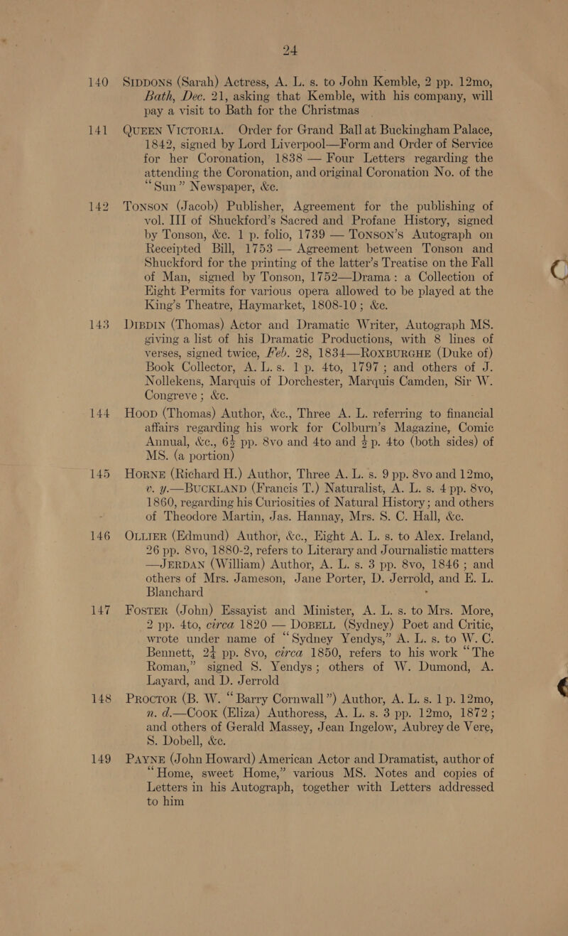 140 141 142 145 144 146 147 148 149 24 Stppons (Sarah) Actress, A. L. s. to John Kemble, 2 pp. 12mo, Bath, Dec. 21, asking that Kemble, with his company, will pay a visit to Bath for the Christmas QUEEN VicToRIA. Order for Grand Ball at Buckingham Palace, 1842, signed by Lord Liverpool—Form and Order of Service for her Coronation, 1838 — Four Letters regarding the attending the Coronation, and original Coronation No. of the Sun” Newspaper, &amp;e. Tonson (Jacob) Publisher, Agreement for the publishing of vol. III of Shuckford’s Sacred and Profane History, signed by Tonson, &amp;e. 1 p. folio, 1739 — Tonson’s Autograph on Receipted Bill, 1753 —- Agreement between Tonson and Shuckford for the printing of the latter’s Treatise on the Fall of Man, signed by Tonson, 1752—Drama: a Collection of Eight Permits for various opera allowed to be played at the King’s Theatre, Haymarket, 1808-10; &amp;e. Drevin (Thomas) Actor and Dramatic Writer, Autograph MS. giving a list of his Dramatic Productions, with 8 lines of verses, signed twice, Heb. 28, 1834—-RoxpurGHE (Duke of) Book Collector, A. L.s. T\p. 4to, 1797; and others of J. Nollekens, Marquis of Dorchester, Marquis Camden, Sir W. Congreve ; &amp;c. Hoop (Thomas) Author, &amp;c., Three A. L. referring to financial affairs regarding his work for Colburn’s Magazine, Comic Annual, &amp;c., 64 pp. 8vo and 4to and 4p. 4to (both sides) of MS. (a portion) Horne (Richard H.) Author, Three A. L. s. 9 pp. 8vo and 12mo, v. y.—BUCKLAND (Francis T.) Naturalist, A. L. s. 4:pp. 8vo, 1860, regarding his Curiosities of Natural History; and others of Theodore Martin, Jas. Hannay, Mrs. 8S. C. Hall, &amp;c. OLLIER (Edmund) Author, &amp;c., Eight A. L. s. to Alex. Ireland, 26 pp. 8vo, 1880-2, refers to Literary and Journalistic matters —JERDAN (William) Author, A. L. s. 3 pp. 8vo, 1846 ; and others of Mrs. Jameson, Jane Porter, D. Jerrold, and E. L. Blanchard : Foster (John) Essayist and Minister, A. L. s. to Mrs. More, 2 pp. 4to, circa 1820 — DoBELL (Sydney) Poet and Critic, wrote under name of “Sydney Yendys,” A. L. s. to W. C. Bennett, 24 pp. 8vo, circa 1850, refers to his work “The Roman,” tel S. Yendys ; ate of W. Dumond, A. Layard, and a. Jerrold Procror (B. W. “Barry Cornwall”) Author, A. L. s. 1 p. 12mo, n. d.—Coox (Eliza) Authoress, A. L. s. 3 pp. 12mo, 1872; and others of Gerald Massey, Jean Ingelow, Aubrey de Vere, S. Dobell, &amp;e. PAYNE (John Howard) American Actor and Dramatist, author of “Home, sweet Home,” various MS. Notes hel copies of Letters in his Antosraph, together with Letters addressed to him