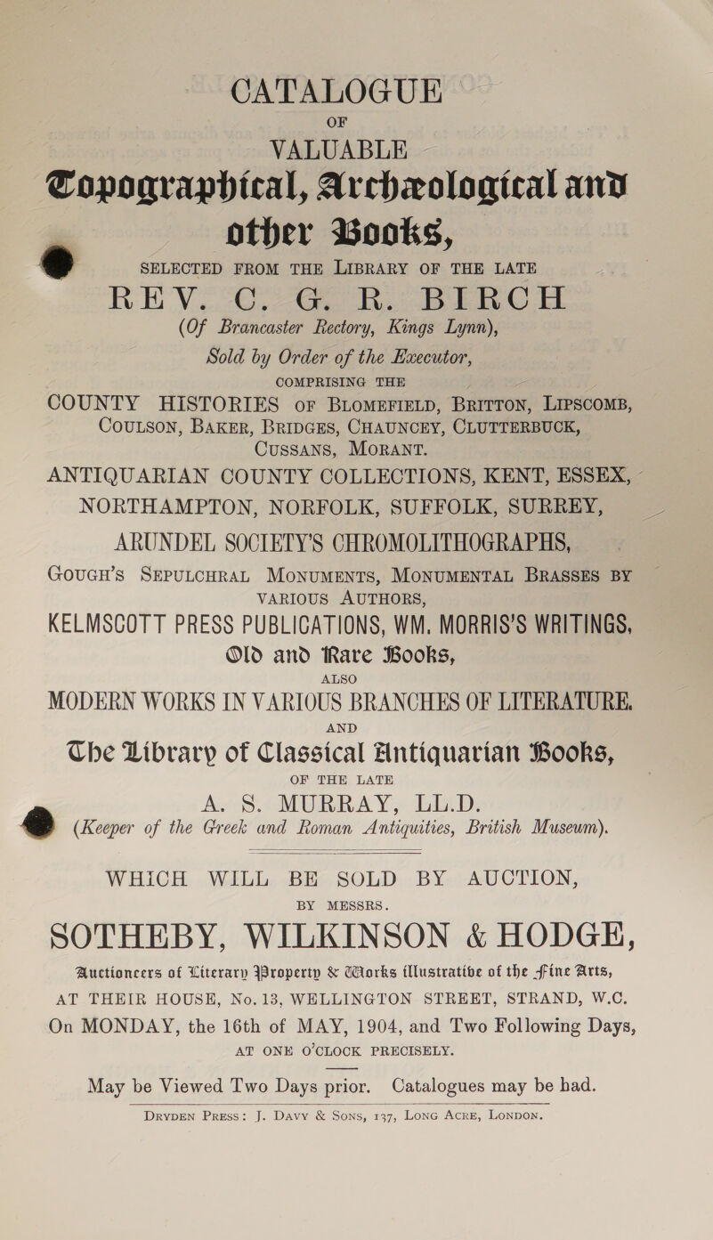 CATALOGUE &gt; VALUABLE ~ | Topographical, Archxological and other Books, — e SELECTED FROM THE LIBRARY OF THE LATE REV. Sa Be Bee © Et (Of Brancaster Rectory, Kings Lynn), Sold by Order of the Executor, COMPRISING THE COUNTY HISTORIES or BLoMEFIeLp, Bury, 5 perecont, CouLson, BAKER, BRIDGES, CHAUNCEY, CLUTTERBUCK, Cussans, MORANT. ANTIQUARIAN COUNTY COLLECTIONS, KENT, ESSEX, - NORTHAMPTON, NORFOLK, SUFFOLK, SURREY, ARUNDEL SOCIETY'S CHROMOLITHOGRAPHS, | GouGcH’s SEPULCHRAL MoNuUMENTS, MONUMENTAL BRASSES BY VARIOUS AUTHORS, KELMSCOTT PRESS PUBLICATIONS, WM. MORRIS’S WRITINGS, Old and Rare Books, ALSO MODERN WORKS IN VARIOUS BRANCHES OF LITERATURE. AND Che Library of Classical Antiquarian Books, OF THH LATE A. S. MURRAY, LL.D. ee (Keeper of the Greek and Roman Antiquities, British Museum).   WHICH WILL BE SOLD BY AUCTION, BY MESSRS. SOTHEBY, WILKINSON &amp; HODGH, Auctioncers of Literary JBroperty &amp; Works illustrative of the fine Arts, AT THEIR HOUSE, No. 13, WELLINGTON STREET, STRAND, W.C. On MONDAY, the 16th of MAY, 1904, and Two Following Days, AT ONE O'CLOCK PRECISELY. May be Viewed Two Days prior. Catalogues may be had.  DryYDEN Press: J. Davy &amp; Sons, 137, LonG Acre, Lonpon.