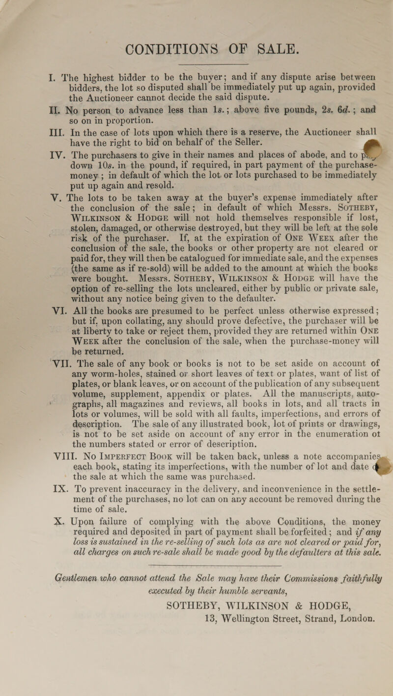 CONDITIONS OF SALE. I. The highest bidder to be the buyer; and if any dispute arise between bidders, the lot so disputed shall be immediately put up again, provided the Auctioneer cannot decide the said dispute. 3 II. No person to advance less than 1s.; above five pounds, 2s. 6d.; and so on in proportion. III. In the case of lots upon which there is a reserve, the Auctioneer shall have the right to bid on behalf of the Seller. IV. The purchasers to give in their names and places of abode, and to pe_, down 10s. in the pound, if required, in part payment of the purchase- money ; in default of which the lot or lots purchased to be immediately put up again and resold. V. The lots to be taken away at the buyer’s expense immediately after the conclusion of the sale; in default of which Messrs. SoTHEBY, Wivxinson &amp; HopGe will not hold themselves responsible if lost, stolen, damaged, or otherwise destroyed, but they will be left at the sole risk of the purchaser. If, at the expiration of ONE WEEx after the conclusion of the sale, the books or other property are not cleared or paid for, they will then be catalogued for immediate sale, and the expenses (the same as if re-sold) will be added to the amount at which the books were bought. Messrs. SorHEBY, WILKINSON &amp; HopGe will have the option of re-selling the lots uncleared, either by public or private sale, without any notice being given to the defaulter. VI. All the books are presumed to be perfect unless otherwise expressed ; but if, upon collating, any should prove defective, the purchaser will be at liberty to take or reject them, provided they are returned within ONE WEEK after the conclusion of the sale, when the purchase-money will be returned. ‘VII. The sale of any book or books is not to be set aside on account of any worm-holes, stained or short leaves of text or plates, want of list of plates, or blank leaves, or on account of the publication of any subsequent volume, supplement, appendix or plates. All the manuscripts, auto- graphs, all magazines and reviews, all books in lots, and all tracts in lots or volumes, will be sold with all faults, imperfections, and errors of description. The sale of any illustrated book, lot of prints or drawings, is not to be set aside on account of any error in the enumeration ot the numbers stated or error of description. VIII. No Imperrect Book will be taken back, unless a note accompanieses each. book, stating its imperfections, with the number of lot and date = the sale at which the same was purchased. IX. To prevent inaccuracy in the delivery, and inconvenience in the settle- ment of the purchases, no lot can on ary account be removed during the time of sale. X. Upon failure of complying with the above Conditions, the money required and deposited in part of payment shall be forfeited; and if any loss is sustained in the re-selling of such lots as are not cleared or paid for, all charges on such re-sale shall be made good by the defaulters at this sale.  Gentlemen who cannot attend the Sale may have their Commissions faithfully executed by their humble servants, SOTHEBY, WILKINSON &amp; HODGE, 13, Wellington Street, Strand, London.