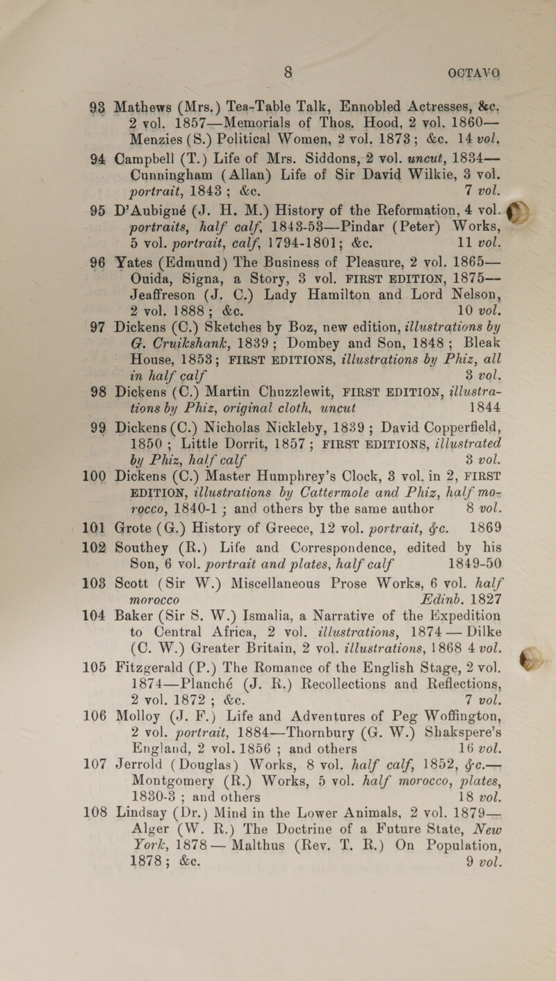 98 Mathews (Mrs.) Tea-Table Talk, Ennobled Actresses, &amp;c. 2 vol. 1857—Memorials of Thos. Hood, 2 vol. 1860— Menzies (8.) Political Women, 2 vol. 1873; &amp;c. 14 vol. 95 96 97 98 99 100 102 103 104 105 106 107 108 Cunningham (Allan) Life of Sir David Wilkie, 3 vol. portrait, 1843; &amp;e. 7 vol. portraits, half calf, 1843-53—-Pindar (Peter) Works, 5 vol. portrait, calf, 1794-1801; &amp;e. 11 vol. Yates (Edmund) The Business of Pleasure, 2 vol. 1865— Ouida, Signa, a Story, 3 vol. FIRST EDITION, 1875—- Jeaffreson (J. C.) Lady Hamilton and Lord Nelson, 2 vol. 1888; &amp;e. 10 vol. Dickens (C.) Sketches by Boz, new edition, ¢llustrations by G. Cruikshank, 1839; Dombey and Son, 1848; Bleak House, 1853; FIRST EDITIONS, illustrations by Phiz, all an half calf 3 vol. Dickens (C.) Martin Chuzzlewit, FIRST EDITION, ilustra- tions by Phiz, original cloth, uncut 1844 Dickens (C.) Nicholas Nickleby, 1839 ; David Copperfield, 1850 ; Little Dorrit, 1857; FIRST EDITIONS, illustrated by Phiz, half calf 3 vol. Dickens (C.) Master Humphrey’s Clock, 3 vol. in 2, FIRST EDITION, ¢llustrations by Cattermole and Phiz, half mo- rocco, 1840-1 ; and others by the same author 8 vol. Grote (G.) History of Greece, 12 vol. portrait, Gc. 1869 Southey (R.) Life and Correspondence, edited by his Son, 6 vol. portrait and plates, half calf 1849-50 Scott (Sir W.) Miscellaneous Prose Works, 6 vol. half morocco Edinb. 1827 Baker (Sir 8. W.) Ismalia, a Narrative of the Expedition to Central Africa, 2 vol. illustrations, 1874 — Dilke (C. W.) Greater Britain, 2 vol. illustrations, 1868 4 vol. Fitzgerald (P.) The Romance of the English Stage, 2 vol. 1874—Planché (J. R.) Recollections and Reflections, 2-vol. 1872; &amp;e. 7 vol, Molloy (J. F.) Life and Adventures of Peg Woffington, 2 vol. portrait, 1884—Thornbury (G. W.) Shakspere’s England, 2 vol. 1856 ; and others 16 vol. Jerrold (Douglas) Works, 8 vol. half calf, 1852, ¢e.— Montgomery (R.) Works, 5 vol. half morocco, plates, 1830-3 ; and others 18 vol. Lindsay (Dr.) Mind in the Lower Animals, 2 vol. 1879— Alger (W. R.) The Doctrine of a Future State, New York, 1878 — Malthus (Rev. T. R.) On Population, 1878; &amp;c. 9 vol.