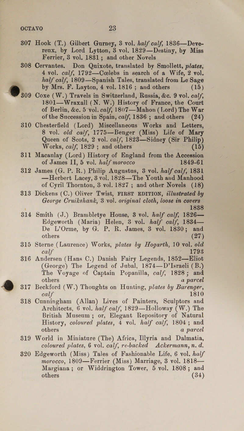 307 308 5; 310 311 312 313 314 315 316 @ 317 318 319 320 Hook (T.) Gilbert Gurney, 3 vol. half calf, 1836—Deve- reux, by Lord Lytton, 3 vol. 1829—Destiny, by Miss Ferrier, 3 vol. 1831; and other Novels Cervantes. Don Quixote, translated by Smollett, plates, 4 vol. calf, 1792—Ccelebs in search of a Wife, 2 vol. half calf, 1809—Spanish Tales, translated from Le Sage by Mrs. F. Layton, 4 vol. 1816 ; and others (15) Coxe (W.) Travels in Switzerland, Russia, &amp;e. 9 vol. calf, 1801—Wraxall (N. W.) History of France, the Court of Berlin, &amp;e. 5 vol. calf, 1807— Mahon (Lord) The War of the Succession in Spain, calf, 1836 ; andothers (24) Chesterfield (Lord) Miscellaneous Works and Letters, 8 vol. old calf, 1775—Benger (Miss) Life of Mary Queen of Scots, 2 vol. calf, 1823—Sidney (Sir Philip) Works, calf, 1829 ; and others (15) © Macaulay (Lord) Histor, of England from the Accession of James II, 5 vol. half morocco 1849-61 James (G. P. R.) Philip Augustus, 3 vol. half calf, 1831 — Herbert Lacey, 3 vol. 1828—The Youth and Manhood of Cyril Thornton, 3 vol. 1827 ; and other Novels (18) Dickens (C.) Oliver Twist, FIRST EDITION, illustrated by George Cruikshank, 3 vol. original cloth, loose in covers 1838 Smith (J.) Brambletye House, 3 vol. half calf, 1826— Edgeworth (Maria) Helen, 3 vol. half calf, 1834— De L’Orme, by G. P. R. James, 3 vol. 1830; and others (27) Sterne (Laurence) Works, plates by Hogarth, 10 vol. old calf 1793 Andersen (Hans ©.) Danish Fairy Legends, 1852—EHliot (George) The Legend of Jubal, 1874—D’ Israeli ( 3B.) The Voyage of Captain Popanilla, calf, 1828; and others a parcel Beckford (W.) Thoughts on Hunting, plates by Barenger, calf 1810 Cunningham (Allan) Lives of Painters, Sculptors and Architects, 6 vol. half calf, 1829—Holloway (W.) The British Museum; or, Elegant Repository of Natural History, coloured plates, 4 vol. half calf, 1804; and others a parcel World in Miniature (The) Africa, Illyria and Dalmatia, coloured plates, 6 vol. calf, re-backed Ackermann, n. d. Hdgeworth (Miss) Tales of Fashionable Life, 6 vol. half morocco, 1809—Ferrier (Miss) Marriage, 3 vol. 1818— Margiana; or Widdrington Tower, 5 vol. 1808; and others (34)