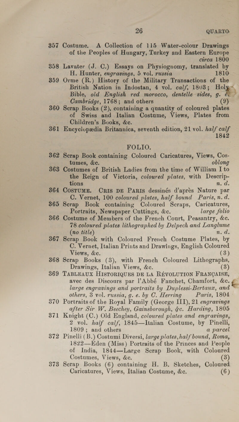 357 Costume. A Collection of 115 Water-colour Drawings of the Peoples of Hungary, Turkey and Eastern Europe . circa 1800 358 Lavater (J. C.) Essays on Physiognomy, translated by H. Hunter, engravings, 5 vol. russia 1810 359 Orme (R.) History of the Military Transactions of the British Nation in Indostan, 4 vol. calf, 1803; Holy Bible, old English red morocco, dentelle sides, g. é: Cambridge, 1768; and others 360 Scrap Books (2), containing a quantity of coloured plates of Swiss and Italian Costume, Views, Plates from ; Children’s Books, &amp;ce. 361 Encyclopedia Britannica, seventh edition, 21 vol. half calf 1842 FOLIO. 362 Scrap Book containing Coloured Caricatures, Views, Cos- tumes, &amp;e. oblong 363 Costumes of British Ladies from the time of William I to the Reign of Victoria, coloured plates, with Descrip- tions n.d. 364 COSTUME. CRIS DE PARIS dessinés d’aprés Nature par C. Vernet, 100 coloured plates, half bound Paris, n.d. 365 Scrap Book containing Coloured Scraps, Caricatures, Portraits, Newspaper Cuttings, &amp;c. large folio 366 Costume of Members of the French Court, Peasantry, &amp;c. 78 coloured plates lithographed by Delpech and Langlume (no title) n. d. 3867 Scrap Book with Coloured French Costume Plates, by C. Vernet, Italian Prints and Drawings, English Coloured Views, &amp;c. (3) 368 Scrap Books (3), with French Coloured Lithographs, Drawings, Italian Views, &amp;c. (3) 369 TABLEAUX HISTORIQUES DE LA REVOLUTION FRANGAISE, _ avec des Discours par ]’Abbé Fauchet, Chamfort, &amp;c. rat large engravings and portraits by Duplessi-Bertaux, and ~~ others, 3 vol. russia, g. e. by C. Herring Paris, 1804 370 Portraits of the Royal Family (George III), 21 engravings after Sir W. Beechey, Gainsborough, &amp;c. Harding, 1805 371 Knight (C.) Old England, coloured plates and engravings, 2 vol. half calf, 1845—Italian Costume, by Pinelli, 1809 ; and others a parcel 372 Pinelli (B.) Costumi Diversi, large plates, half bound, Roma, 1822—Eden (Miss) Portraits of the Princes and People of India, 1844—Large Scrap Book, with Coloured Costumes, Views, &amp;c. (3) 373 Scrap Books (6) containing H. B. Sketches, Coloured Caricatures, Views, Italian Costume, &amp;c. (6 )