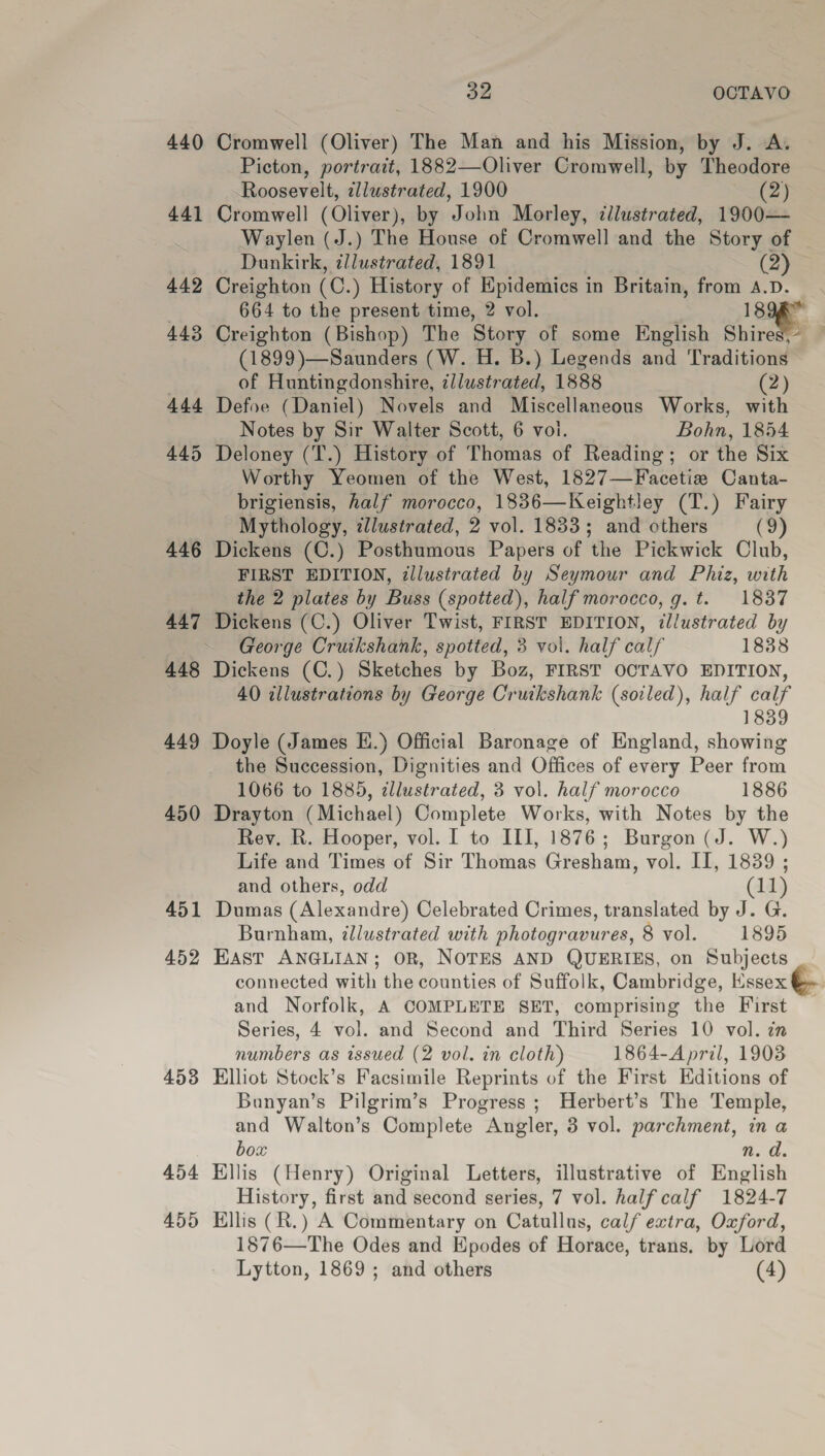 440 449 450 451 452 453 454 455 32 OCTAVO Cromwell (Oliver) The Man and his Mission, by J. A. Picton, portrait, 1882—Oliver Cromwell, by Theodore Roosevelt, allustrated, 1900 (2) Cromwell (Oliver), by win Morley, illustrated, 1900— Waylen (J.) The House of Cromwell and the Story of Dunkirk, illustrated, 1891 (2) Creighton (C.) History of Epidemics in Britain, from A.D. 664 to the present time, 2 vol. 18: Creighton (Bishop) The Story of some English Shires, (1899)—Saunders (W. H. B.) Legends and Traditioné of Huntingdonshire, illustrated, 1888 (2) Defoe (Daniel) Novels and Miscellaneous Works, with Notes by Sir Walter Scott, 6 vol. Bohn, 1854 Deloney (T.) History of Thomas of Reading; or the Six Worthy Yeomen of the West, 1827—Facetie# Canta- brigiensis, half morocco, 1836—Keightley (T.) Fairy Mythology, wlustrated, 2 vol. 1833; and others (9) Dickens (C.) Posthumous Papers of the Pickwick Club, FIRST EDITION, illustrated by Seymour and Phiz, with the 2 plates by Buss (spotted), half morocco, g. t. 1837 Dickens (C.) Oliver Twist, FIRST EDITION, illustrated by George Cruikshank, spotted, 3 vol. half calf 1838 Dickens (C.) Sketches by Boz, FIRST OCTAVO EDITION, 40 illustrations by George Cruikshank (soiled), half calf 1839 Doyle (James E.) Official Baronage of England, showing the Succession, Dignities and Offices of every Peer from 1066 to 1885, cllustrated, 3 vol. half morocco 1886 Drayton (Michael) Complete Works, with Notes by the Rev. R. Hooper, vol. I to III, 1876; Burgon (J. W.) Life and Times of Sir Thomas Gresham, vol. II, 1839 ; and others, odd (11) Dumas (Alexandre) Celebrated Crimes, translated by J. G. Burnham, illustrated with photogravures, 8 vol. 1895 East ANGLIAN; OR, NOTES AND QuERIES, on Subjects connected ah the @unties of Suffolk, Cambridge, Essex and Norfolk, A COMPLETE SET, comprising the First Series, 4 vol. and Second and Third Series 10 vol. in numbers as issued (2 vol. in cloth) 1864-April, 1903 Elliot Stock’s Facsimile Reprints of the First Editions of Buanyan’s Pilgrim’s Progress ; Herbert’s The Temple, and Walton’s Complete Angler, 3 vol. parchment, in a box id. Klis (Henry) Original Letters, illustrative of English History, first and second series, 7 vol. half calf 1824-7 Ellis (R.) A Commentary on Catullus, calf extra, Oxford, 1876—The Odes and Epodes of Horace, trans. by Lord Lytton, 1869 ; and others (4)