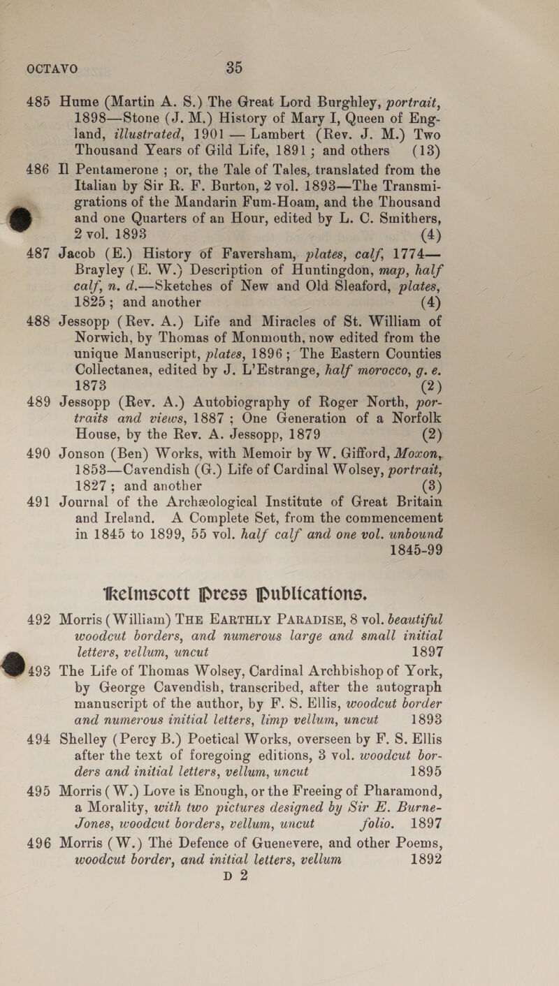 488 489 490 491 492 ®..: 494 495 496 1898—Stone (J. M.) History of Mary I, Queen of Eng- land, dllustrated, 1901 — Lambert (Rev. J. M.) Two Thousand Years of Gild Life, 1891; and others (13) Il Pentamerone ; or, the Tale of Talat. translated from the Italian by Sir R. F. Burton, 2 vol. 1893—The Transmi- grations of the Mandarin Fum-Hoam, and the Thousand and one Quarters of an Hour, edited by L. C. Smithers, 2 vol. 1893 (4) Jacob (E.) History of Faversham, plates, calf, 1774— Brayley (i. W.) Description of Huntingdon, map, half calf, n. d.—Sketches of New and Old Sleaford, plates, 1825; and another | (4) Jessopp (Rev. A.) Life and Miracles of St. William of Norwich, by Thomas of Monmouth, now edited from the unique Manuscript, plates, 1896; The Eastern Counties Collectanea, edited by J. L Estrange, half morocco, g. é. 1873 (2) Jessopp (Rev. A.) Autobiography of Roger North, por- traits and views, 1887; One Generation of a Norfolk House, by the Rev. A. Jessopp, 1879 (2) Jonson (Ben) Works, with Memoir by W. Gifford, Moxon, 1853—Cavendish (G.) Life of Cardinal Wolsey, portrait, 1827; and another (3) Journal of the Archeological Institute of Great Britain and Ireland. A Complete Set, from the commencement in 1845 to 1899, 55 vol. half calf and one vol. unbound 1845-99 ‘tkelmscott Press Publications, Morris (William) THE HARTHLY PARADISE, 8 vol. beauteful woodcut borders, and numerous large and small initial letters, vellum, uncut 1897 The Life of Thomas Wolsey, Cardinal Archbishop of York, by George Cavendish, transcribed, after the autograph manuscript of the author, by F. 8. Ellis, woodcut border and numerous initial letters, limp vellum, uncut 1893 Shelley (Percy B.) Poetical Works, overseen by F’. S. Ellis after the text of foregoing editions, 3 vol. woodcut bor- ders and initial letters, vellum, uncut 1895 Morris (W.) Love is Enough, or the Freeing of Pharamond, a Morality, with two pictures designed by Sir E. Burne- Jones, woodcut borders, vellum, uncut folio. 1897 Morris (W.) The Defence of Guenevere, and other Poems, woodcut border, and initial letters, vellum 1892 D 2