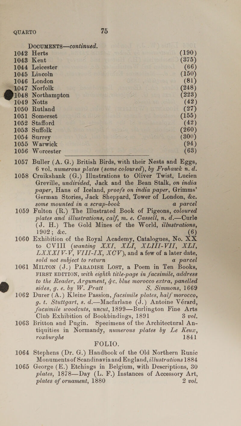 1059 1060 1061 1063 1064 1065 1042 Herts (190) 1043 Kent (875) 1044 Leicester (66) 1045 Lincoln (150) _ 1046 London (81) ~ 1047 Norfolk (248) @io8 Northampton se (223) ~ 1049 Notts | (42) 1050 Rutland (27) 1051 Somerset (155) 1052 Stafford (42) 1053 Suffolk (260) 1054 Surrey y (300) 1055 Warwick (94) 1056 Worcester , (63) 1057 Buller (A. G.) British Birds, with their Nests and Eggs, 6 vol. numerous plates (some coloured), by Frohawk n. d. Cruikshank (G.) Illustrations to Oliver Twist, Lucien Greville, wndivided, Jack and the Bean Stalk, on india paper, Hans of Iceland, proofs on india paper, Grimms’ German Stories, Jack Sheppard, Tower of London, &amp;c. some mounted in a scrap-book a parcel Fulton (R.) The Llustrated Book of Pigeons, coloured plates and illustrations, calf, m. e. Cassell, n. d.—Curle (J. H.) The Gold Mines of the World, «lustratcons, 1902; &amp;e. (6) Exhibition of the Royal Academy, Catalogues, No. XX | to CVIII (wanting XXII, XLII, XLIII-VIL, XL, LXXXIV-V, VIII-I[X, XCV), and a few of a later date, sold not subject to return a parcel MILTON (J.) PARADISE Lost, a Poem in Ten Books, FIRST EDITION, with eighth title-page in facsimile, address to the Reader, Argument, gc, blue morocco extra, panelled sides, g. e. by W. Pratt S. Simmons, 1669 Durer (A.) Kleine Passion, facsimile plates, half morocco, g. t. Stuttgart, s. d—Macfarlane (J.) Antoine Vérard, facsimile woodcuts, uncut, 1899—Burlington Fine Arts Club Exhibition of Bookbindings, 1891 3 vol. Britton and Pugin. Specimens of the Architectural An- tiquities in Normandy, numerous plates by Le Keuzx, roxburghe 1841 FOLIO. Stephens (Dr. G.) Handbook of the Old Northern Runic Monuments of Scandinaviaand England, ¢llustrations 1884 George (E.) Etchings in Belgium, with Descriptions, 30 plates, 1878—Day (L. F.) Instances of Accessory Art, plates of ornament, 1880 2 vol,