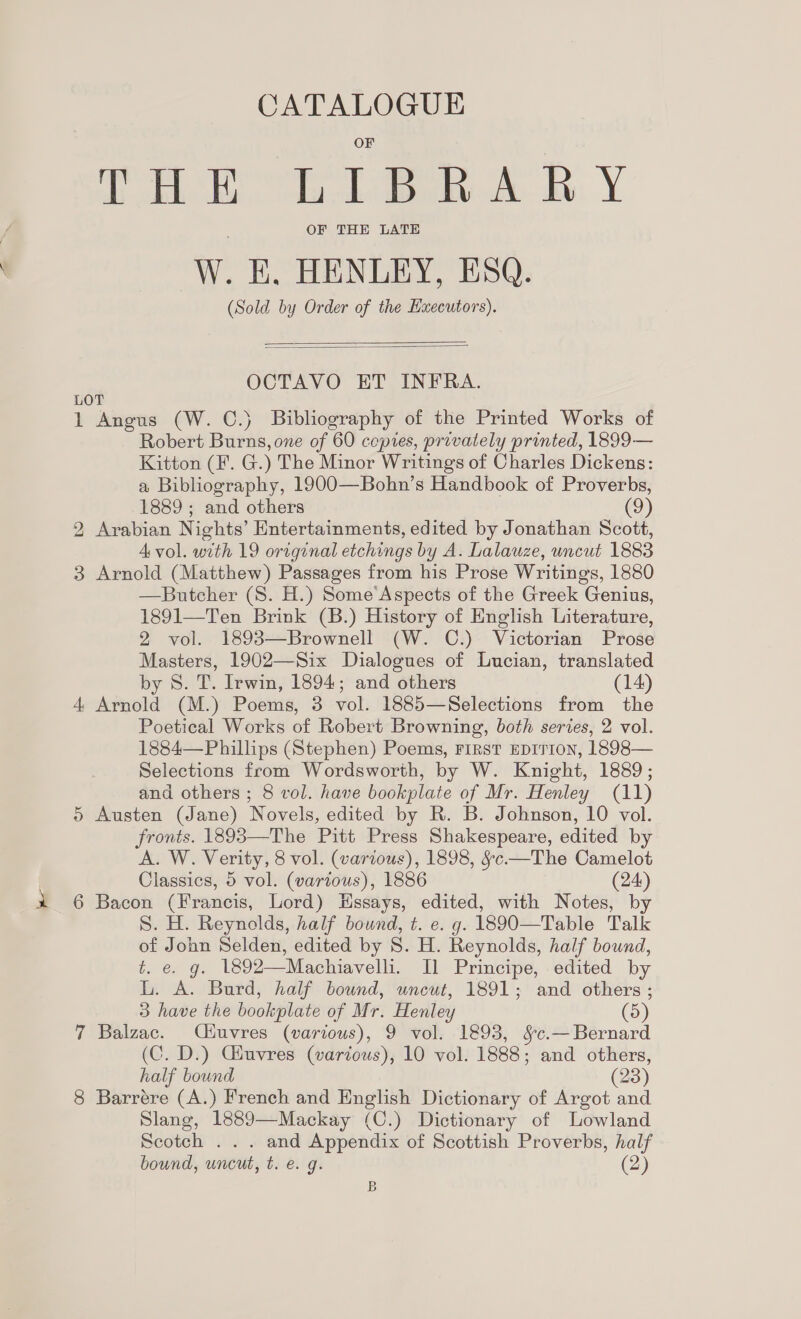 CATALOGUE THE LL BA RY OF THE LATE W. E, HENLEY, ESQ. (Sold by Order of the Hxecutors).   OCTAVO ET INFRA. LOT 1 Angus (W. ©.) Bibliography of the Printed Works of Robert Burns, one of 60 copies, privately printed, 1899— Kitton (F. G.) The Minor Writings of Charles Dickens: a Bibliography, 1900—Bohn’s Handbook of Proverbs, 1889 ; and others (9) 2 Arabian Nights’ Entertainments, edited by Jonathan Scott, A vol. with 19 original etchings by A. Lalauze, uncut 1883 3 Arnold (Matthew) Passages from his Prose Writings, 1880 —Butcher (8S. H.) Some’Aspects of the Greek Genius, 1891—Ten Brink (B.) History of English Literature, 2 vol. 1898—Brownell (W. C.) Victorian Prose Masters, 1902—Six Dialogues of Lucian, translated by 8S. T. Irwin, 1894; and others (14) 4 Arnold (M.) Poems, 3 vol. 1885—Selections from the Poetical Works of Robert Browning, both series, 2 vol. 1884—Phillips (Stephen) Poems, First EDITION, 1898— Selections from Wordsworth, by W. Knight, 1889; and others ; 8 vol. have bookplate of Mr. Henley (11) 5 Austen (Jane) Novels, edited by R. B. Johnson, 10 vol. fronts. 1893—The Pitt Press Shakespeare, edited by A. W. Verity, 8 vol. (various), 1898, §c.—The Camelot Classics, 5 vol. (various), 1886 (24) 6 Bacon (Francis, Lord) Hssays, edited, with Notes, by S. H. Reynolds, half bound, t. e. g. 1890—Table Talk of John Selden, edited by S. H. Reynolds, half bound, t. €. g. 1892—Machiavelli. Il Principe, edited by L. A. Burd, half bound, uncut, 1891; and others ; 3 have the bookplate of Mr. Henley (5) 7 Balzac. Céuvres (various), 9 vol. 1893, &amp;c.—Bernard (C. D.) CGinvres (various), 10 vol. 1888; and others, half bound (23) 8 Barrére (A.) French and English Dictionary of Argot and Slang, 1889—Mackay (C.) Dictionary of Lowland Scotch ... and Appendix of Scottish Proverbs, half bound, uncut, t. e. g. (2) B