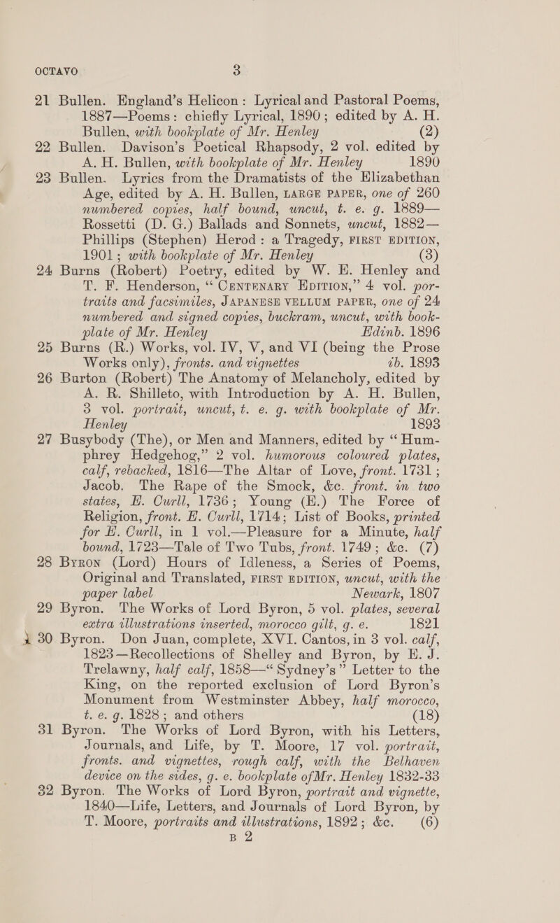 21 Bullen. England’s Helicon: Lyricaland Pastoral Poems, 1887—Poems: chiefly Lyrical, 1890; edited by A. H. Bullen, with bookplate of Mr. Henley (2) 22 Bullen. Davison’s Poetical Rhapsody, 2 vol. edited by A. H. Bullen, with bookplate of Mr. Henley 1890 23 Bullen. Lyrics from the Dramatists of the Elizabethan Age, edited by A. H. Bullen, LARGE PAPER, one of 260 numbered copies, half bound, uncut, t. e. g. 1889— Rossetti (D. G.) Ballads: and Sonnets, wneut, 1882 — Phillips (Stephen) Herod: a Tragedy, FIRST EDITION, 1901; with bookplate of Mr. Henley (3) 24 Burns (Robert) Poetry, edited by W. H. Henley and T. F. Henderson, ‘“‘ Centenary Hprrion,” 4 vol. por- tratts and facsimiles, JAPANESE VELLUM PAPER, one of 24 numbered and signed copies, buckram, uncut, with book- plate of Mr. Henley Hdinb. 1896 25 Burns (R.) Works, vol. IV, V, and VI (being the Prose Works only), fronts. and vignettes 7b. 1898 26 Burton (Robert) The Anatomy of Melancholy, edited by A. R. Shilleto, with Introduction by A. H. Bullen, 3 vol. portrait, uncut, t. e. g. with bookplate of Mr. Henley 1893 27 Busybody (The), or Men and Manners, edited by “‘ Hum- phrey Hedgehog,” 2 vol. humorous coloured plates, calf, rebacked, 1816—The Altar of Love, front. 1731 ; Jacob. The Rape of the Smock, &amp;c. front. in two states, H. Curll, 1736; Young (E.) The Force of Religion, front. H. Curll, 1714; List of Books, printed for H. Curll, in 1 vol.—Pleasure for a Minute, half bound, 1723—Tale of Two Tubs, front. 1749; &amp;e. (7) 28 Byron (Lord) Hours of Idleness, a Series of Poems, Original and Translated, FIRST EDITION, wncut, with the paper label Newark, 1807 29 Byron. The Works of Lord Byron, 5 vol. plates, several extra illustrations inserted, morocco gilt, g. e. 1821 1 30 Byron. Don Juan, complete, XVI. Cantos, in 3 vol. calf, 1823 —Recollections of Shelley and Byron, by E. J. Trelawny, half calf, 1858—“ Sydney’s” Letter to the King, on the reported exclusion of Lord Byron’s Monument from Westminster Abbey, half morocco, t. e. g. 1828; and others (18) 31 Byron. The Works of Lord Byron, with his Letters, Journals, and Life, by T. Moore, 17 vol. portratt, fronts. and vignettes, rough calf, with the Belhaven device on the sides, g. e. bookplate ofMr. Henley 1832-33 32 Byron. The Works of Lord Byron, portrait and vignette, 1840—Life, Letters, and Journals of Lord Byron, by T. Moore, portraits and illustrations, 1892; &amp;e. (6) B 2