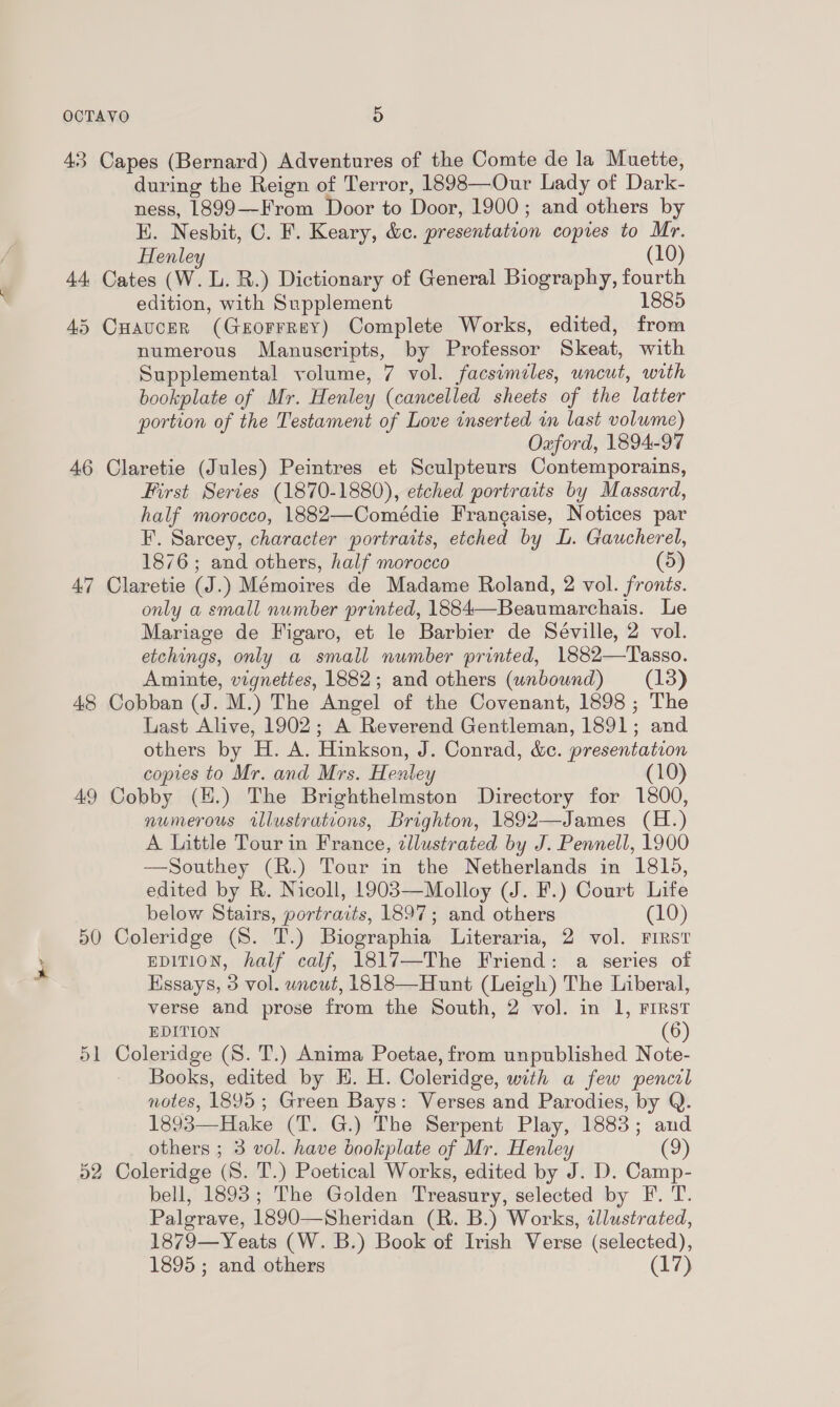 43 Capes (Bernard) Adventures of the Comte de la Muette, during the Reign of Terror, 1898—Our Lady of Dark- ness, 1899—-From Door to Door, 1900; and others by EH. Nesbit, C. F. Keary, &amp;e. presentation copies to Mr. Henley (10) 44 Cates (W. L. R.) Dictionary of General Biography, fourth edition, with Supplement 188 45 CHauceR (GeEorrrey) Complete Works, edited, from numerous Manuscripts, by Professor Skeat, with Supplemental volume, 7 vol. facsimiles, uncut, with bookplate of Mr. Henley (cancelled sheets of the latter portion of the Testament of Love inserted im last volume) Oxford, 1894-97 46 Claretie (Jules) Peintres et Sculpteurs Contemporains, First Series (1870-1880), etched portraits by Massard, half morocco, 1882—Comédie Frangaise, Notices par F. Sarcey, character portraits, etched by L. Gaucherel, 1876; and others, half morocco 47 Claretie (J.) Mémoires de Madame Roland, 2 vol. fronts. only a small number printed, 1884—Beaumarchais. Le Mariage de Figaro, et le Barbier de Séville, 2 vol. etchings, only a small number printed, 1882—Tasso. Aminte, vignettes, 1882; and others (unbound) (13) 48 Cobban (J. M.) The Angel of the Covenant, 1898 ; The Last Alive, 1902; A Reverend Gentleman, 1891; and others by H. A. Hinkson, J. Conrad, &amp;c. presentation copies to Mr. and Mrs. Henley (10) 49 Cobby (H.) The Brighthelmston Directory for 1800, numerous illustrateons, Brighton, 1892—James (H.) A Little Tour in France, zllustrated by J. Pennell, 1900 —Southey (R.) Tour in the Netherlands in 1815, edited by R. Nicoll, 1903—Molloy (J. F.) Court Life below Stairs, portraits, 1897; and others (10) 50 Coleridge (S. T.) Biographia Literaria, 2 vol. First EDITION, half calf, 1817—The Friend: a series of Essays, 3 vol. wneut, 1818—Hunt (Leigh) The Liberal, verse and prose from the South, 2 vol. in 1, FIRST EDITION (6) 51 Coleridge (8. T.) Anima Poetae, from unpublished Note- Books, edited by H. H. Coleridge, with a few pencil notes, 1895; Green Bays: Verses and Parodies, by Q. 1893—Hake (T. G.) The Serpent Play, 1883; and others ; 3 vol. have bookplate of Mr. Henley (9) 52 Coleridge (S. T.) Poetical Works, edited by J. D. Camp- bell, 1893; The Golden Treasury, selected by F. T. Palgrave, 1890—Sheridan (R. B.) Works, illustrated, 1879—Yeats (W. B.) Book of Irish Verse (selected), 1895; and others (17)