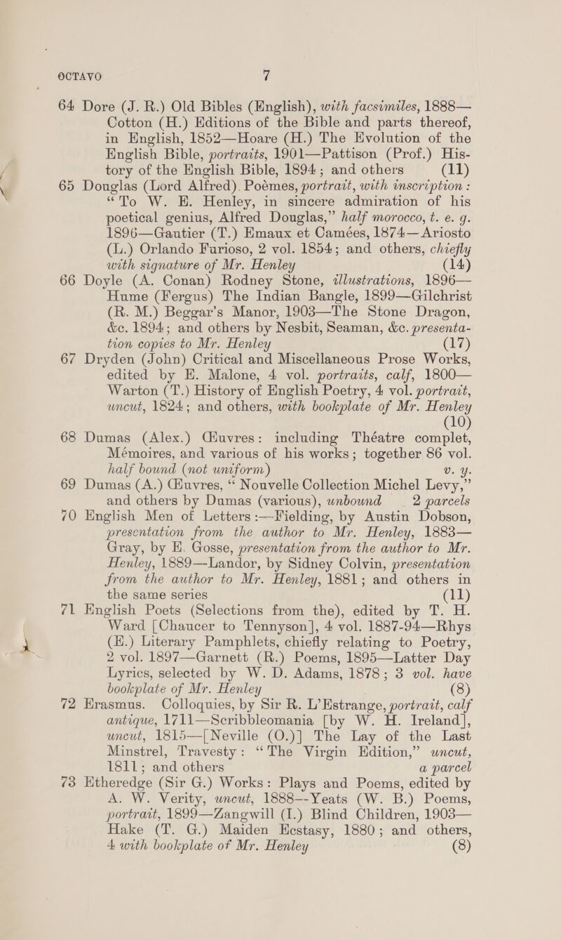 64 Dore (J. R.) Old Bibles (Mnglish), with facsimiles, 1888— Cotton (H.) Editions of the Bible and parts thereof, in English, 1852—Hoare (H.) The Evolution of the English Bible, portraits, 1901—Pattison (Prof.) His- tory of the English Bible, 1894; and others (11) 65 Douglas (Lord Alfred). Poémes, portrait, with imscription : “To W. H. Henley, in sincere admiration of his poetical genius, Alfred Douglas,” half morocco, t. e. g. 1896—Gautier (T.) Emaux et Camées, 1874— Ariosto (.) Orlando Farioso, 2 vol. 1854; and others, chiefly with signature of Mr. Henley (14) 66 Doyle (A. Conan) Rodney Stone, illustrations, 1896— Hume (Fergus) The Indian Bangle, 1899—Gilchrist (R. M.) Beggar’s Manor, 19083—The Stone Dragon, &amp;c. 1894; and others by Nesbit, Seaman, cc. presenta- tion copies to Mr. Henley (17) 67 Dryden (John) Critical and Miscellaneous Prose Works, edited by H. Malone, 4 vol. portraits, calf, 1800— Warton (T.) History of English Poetry, 4 vol. portrazt, uncut, 1824; and others, with bookplate of Mr. Henley (10) 63 Dumas (Alex.) Ciuvres: including Théatre complet, Mémoires, and various of his works; together 86 na half bound (not uniform) Y. 69 Dumas (A.) Giuvres, ‘ Nouvelle Collection Michel Fara and others by Dumas (various), unbound 2 parcels 70 English Men of Letters :—Fielding, by Austin Dobson, presentation from the author to Mr. Henley, 1883— Gray, by H. Gosse, presentation from the author to Mr. Henley, 1889—-Landor, by Sidney Colvin, presentation from the author to Mr. Henley, 1881; and others in the same series (il) 71 English Poets (Selections from the), edited by T. H. Ward [Chaucer to Tennyson], 4 vol. 1887-94—Rhys (H.) Literary Pamphlets, chiefly relating to Poetry, 2 vol. 1897—Garnett (R.) Poems, 1895—Latter Day Lyrics, selected by W. D. Adams, 1878; 3 vol. have bookplate of Mr. Henley (8) 72 Hrasmus. Colloquies, by Sir R. L’Estrange, portratt, calf antique, 1711—Scribbleomania [by W. H. Ireland], uncut, 1815—[ Neville (O.)] The Lay of the Last Minstrel, Travesty: “The Virgin Hdition,” wnceut, HSL; and others a parcel 73 Htheredge (Sir G.) Works: Plays and Poems, edited by A. W. Verity, uncut, 1888--Yeats (W. B.) Poems, portratt, 1899—Zanewill (1.) Blind Children, 1903— Hake (T. G.) Maiden KHestasy, 1880; and others,