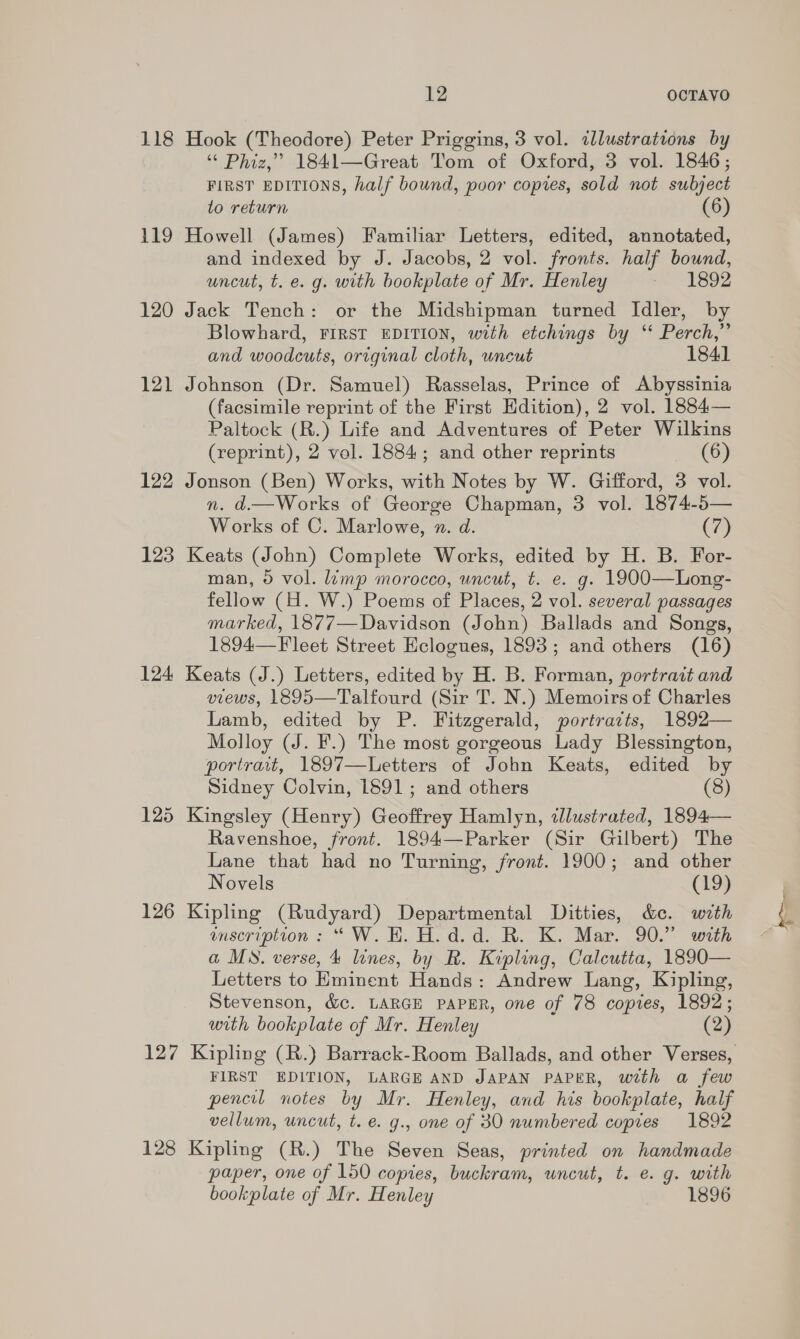 118 Hook (Theodore) Peter Priggins, 3 vol. illustrations by “« Phiz,”’ 1841—Great Tioom of Oxford, 3 vol. 1846; FIRST EDITIONS, half bound, poor copies, sold not subject to return (6) 119 Howell (James) Familiar Letters, edited, annotated, and indexed by J. Jacobs, 2 vol. fronts. half bound, uncut, t. e. g. with bookplate of Mr. Henley am 1S9Z 120 Jack Tench: or the Midshipman turned Idler, by Blowhard, FIRST EDITION, with etchings by ‘‘ Perch,” and woodcuts, original cloth, uncut 1841 121 Johnson (Dr. Samuel) Rasselas, Prince of Abyssinia (facsimile reprint of the First Edition), 2 vol. 1884— Paltock (R.) Life and Adventures of Peter Wilkins (reprint), 2 vol. 1884; and other reprints (6) 122 Jonson (Ben) Works, with Notes by W. Gifford, 3 vol. n. d.—Works of George Chapman, 3 vol. 1874-5— Works of C. Marlowe, x. d. (7) 123 Keats (John) Complete Works, edited by H. B. For- man, 0 vol. lamp morocco, uncut, t. e. g. 1900—Long- fellow (H. W.) Poems of Places, 2 vol. several passages marked, 1877—Davidson (John) Ballads and Songs, 1894—F leet Street Hclogues, 1893; and others (16) 124 Keats (J.) Letters, edited by H. B. Forman, portrait and views, 1895—Talfourd (Sir T. N.) Memoirs of Charles Lamb, edited by P. Fitzgerald, portravts, 1892— Molloy (J. F.) The most gorgeous Lady Blessington, portrait, 1897—Letters of John Keats, edited by Sidney Colvin, 1891; and others (8) 125 Kingsley (Henry) Geoffrey Hamlyn, illustrated, 1894— Ravenshoe, front. 1894—Parker (Sir Gilbert) The Lane that had no Turning, front. 1900; and other Novels (19) 126 Kipling (Rudyard) Departmental Ditties, &amp;ce. with enscription : “W.EH. H.d.d. R. K. Mar. 90.” with a MS. verse, 4 lines, by R. Kipling, Calcutta, 1890— Letters to Eminent Hands: Andrew Lang, Kipling, Stevenson, &amp;c. LARGE PAPER, one of 78 copies, 1892; with bookplate of Mr. Henley (2) 127 Kipling (R.) Barrack-Room Ballads, and other Verses, FIRST EDITION, LARGE AND JAPAN PAPER, with a few pencil notes by Mr. Henley, and his bookplate, half vellum, uncut, t. e. g., one of 30 numbered coptes 1892 128 Kipling (R.) The Seven Seas, printed on handmade paper, one of 150 copies, buckram, uncut, t. e. g. with bookplate of Mr. Henley 1896