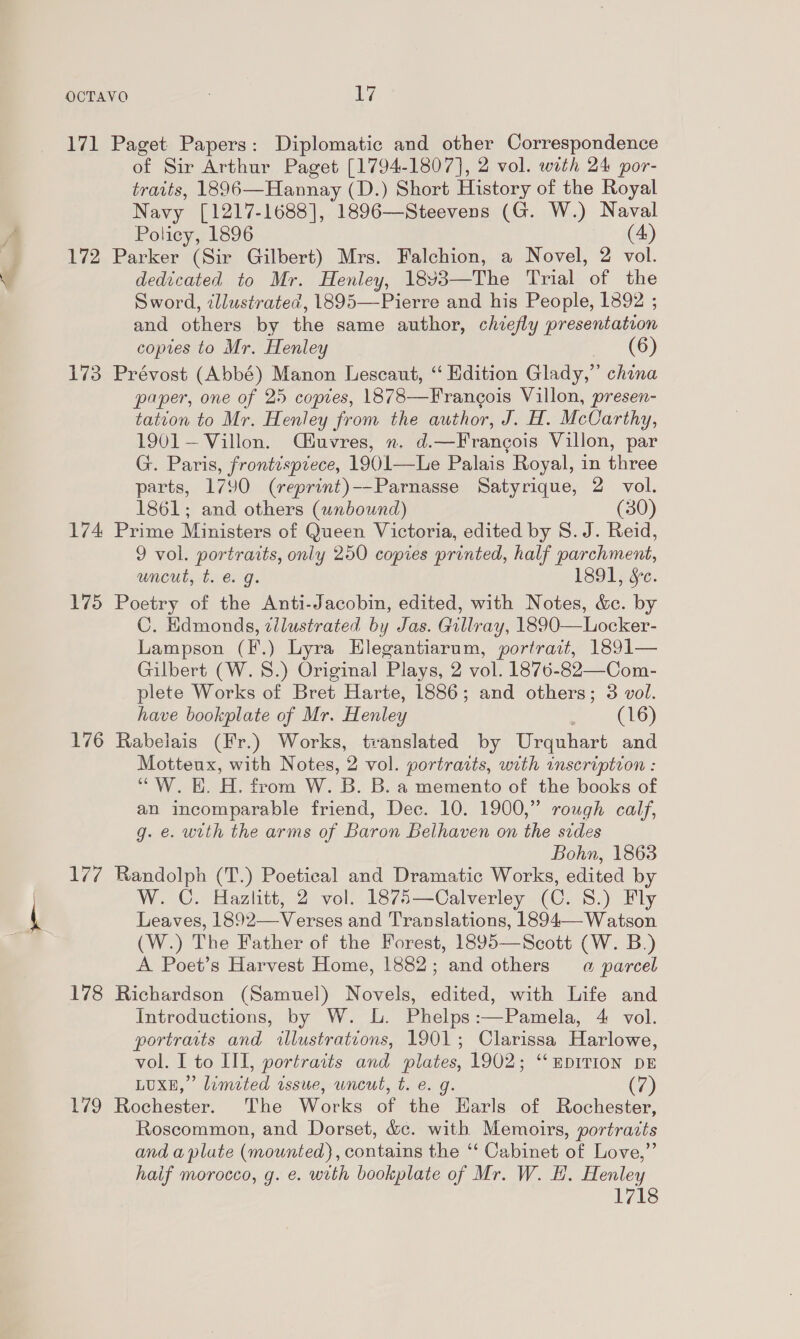 lay J 171 Paget Papers: Diplomatic and other Correspondence of Sir Arthur Paget [1794-1807], 2 vol. with 24 por- traits, 1896—Hannay (D.) Short History of the Royal Navy [1217-1688], 1896— Steevens (G. W.) Naval Policy, 1896 (4) 172 Parker (Sir Gilbert) Mrs. Falchion, a Novel, 2 vol. dedicated to Mr. Henley, 18¥3—The Trial of the Sword, illustrated, 1895—Pierre and his People, 1892 ; and others by the same author, chiefly presentation coptes to Mr. Henley (6) 173 Prévost (Abbé) Manon Lescaut, “ Edition Glady,”’ china paper, one of 25 copies, 1878—Frangois Villon, presen- tation to Mr. Henley from the author, J. H. McCarthy, 1901— Villon. Qéuvres, n. d.—Francois Villon, par G. Paris, frontispiece, 1901—Le Palais Royal, in three parts, 1790 (reprint)--Parnasse Satyrique, 2 vol. 1861; and others (unbound) (30) 174 Prime Ministers of Queen Victoria, edited by S.J. Reid, 9 vol. portraits, only 250 copies printed, half parchment, uncut, t. e. g. 1891, Se. 175 Poetry of the Anti-Jacobin, edited, with Notes, &amp;c. by C. Edmonds, zilustrated by Jas. Gillray, 1890—Locker- Lampson (F.) Lyra EHlegantiarum, portrait, 1891— Gilbert (W.S.) Original Plays, 2 vol. 1876-82—Com- plete Works of Bret Harte, 1886; and others; 3 vol. have bookplate of Mr. Henley . (16) 176 Rabelais (Fr.) Works, translated by Urquhart and Motteux, with Notes, 2 vol. portraits, with inscription : “W. E. H. from W. B. B. a memento of the books of an incomparable friend, Dec. 10. 1900,” rough calf, g. e. with the arms of Baron Belhaven on the sides Bohn, 1863 17/7 Randolph (T.) Poetical and Dramatic Works, edited by W. C. Hazlitt, 2 vol. 1875—Calverley (C. 8.) Fly Leaves, 1892—Verses and Translations, 1894—-Watson (W.) The Father of the Forest, 1895—Scott (W. B.) A Poet’s Harvest Home, 1882; and others a parcel 178 Richardson (Samuel) Novels, edited, with Life and Introductions, by W. lL. Phelps:—Pamela, 4 vol. portraits and illustrations, 1901; Clarissa Harlowe, vol. I to IIT, portraits and Dinies 1902; ‘‘mDITION DE LUXE,’ ’ limited ussue, uncut, t. (7 179 Rochester. The Works of she Earls of Rochester, Roscommon, and Dorset, &amp;c¢. with Memoirs, portraits and aplute Cratcne contains the “ Cabinet of Love,” haif morocco, g. e. wrth bookplate of Mr. W. H. Henley 1718